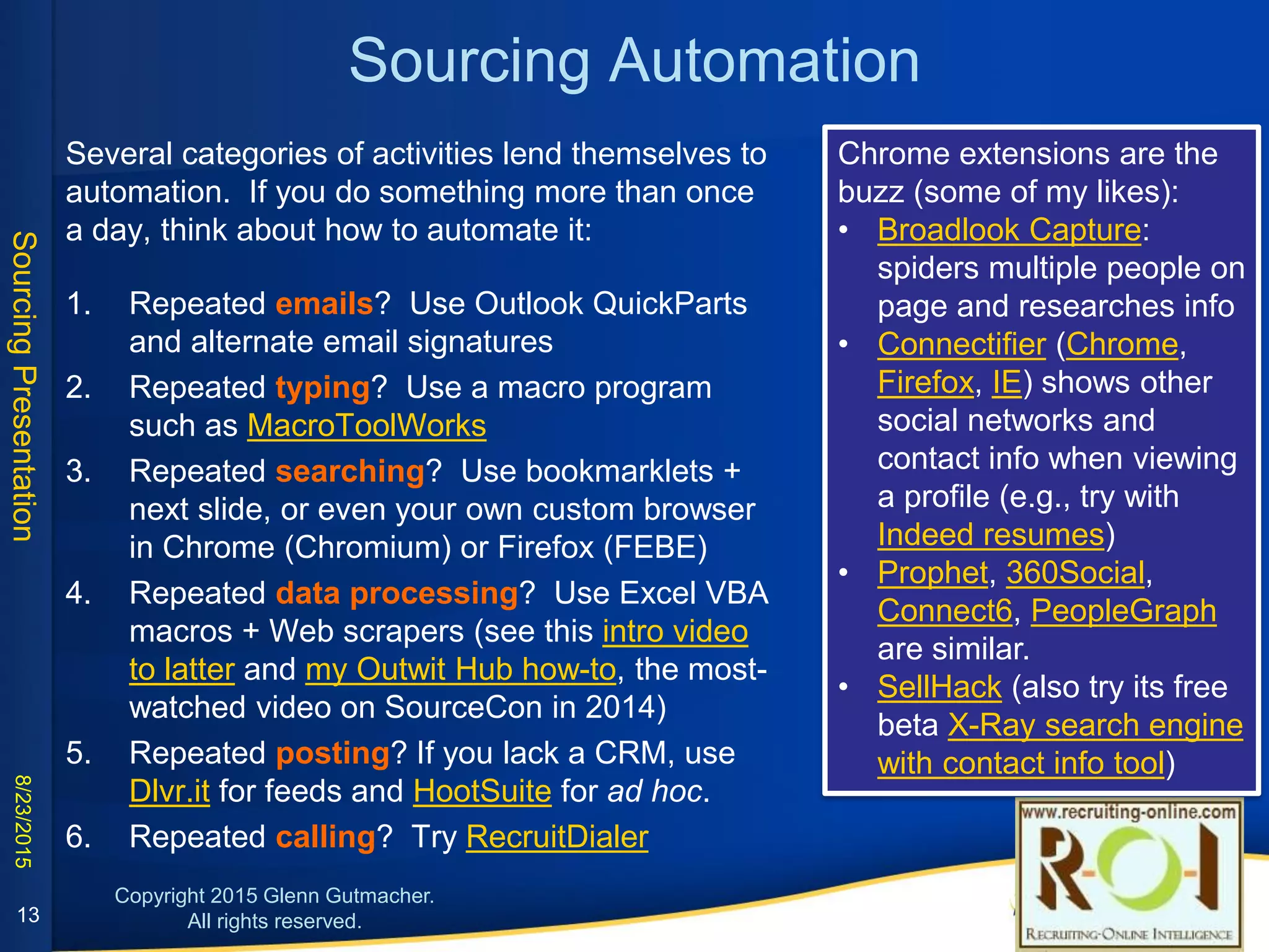 Sourcing Automation
Several categories of activities lend themselves to automation. If you
do something more than once a day, think about how to automate it:
1. Repeated emails? Use Outlook QuickParts and alternate email
signatures
2. Repeated typing? Use a macro program such as
MacroToolWorks
3. Repeated searching? Use bookmarklets + next slide, or even
your own custom browser in Chrome (Chromium) or Firefox
(FEBE)
4. Repeated data processing? Use Excel VBA macros + Web
scrapers (see this intro video to latter and my Outwit Hub how-to,
the most-watched video on SourceCon in 2014)
5. Repeated posting? If you lack a CRM, use Dlvr.it for feeds and
HootSuite for ad hoc.
6. Repeated calling? Try RecruitDialer
Chrome extensions are the buzz
(some of my likes):
• Broadlook Capture: spiders
multiple people on page and
researches info
• Connectifier (Chrome, Firefox,
IE) shows other social
networks and contact info
when viewing a profile (e.g.,
try with Indeed resumes)
• Prophet, 360Social, Connect6,
PeopleGraph are similar.
• SellHack (also try its free beta
X-Ray search engine with
contact info tool)
13
 