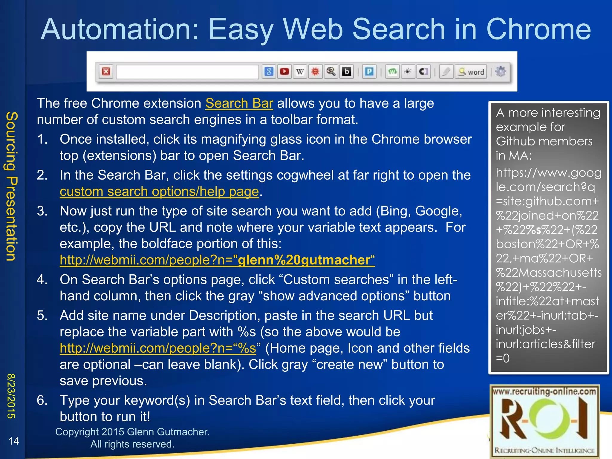 Automation: Easy Web Search in Chrome
1. Once installed, click its magnifying glass icon in the top browser (extensions) bar to open Search
Bar.
2. In the Search Bar, click the settings cogwheel at far right to open the custom search
options/help page.
3. Now just run the type of site search you want to add (Bing, Google, etc.), copy the URL and note
where your variable text appears. For example, the boldface portion of this:
http://webmii.com/people?n="glenn%20gutmacher“
4. On Search Bar’s options page, click “Custom searches” in the left-hand column, then click the
gray “show advanced options” button
5. Add site name under Description, paste in the search URL but replace the variable part with %s
(so the above would be http://webmii.com/people?n=“%s” (Home page, Icon and other fields
are optional –can leave blank). Click gray “create new” button to save previous.
6. Type your keyword(s) in Search Bar’s text field, then click your button to run it!
A more interesting
example for Github
members in MA:
https://www.google.c
om/search?q=site:gith
ub.com+%22joined+o
n%22+%22%s%22+(%2
2boston%22+OR+%22,
+ma%22+OR+%22Mas
sachusetts%22)+%22%
22+-
intitle:%22at+master%2
2+-inurl:tab+-
inurl:jobs+-
inurl:articles&filter=0
The free Chrome extension Search Bar allows you to have a large number of custom search engines in a toolbar format
14
 