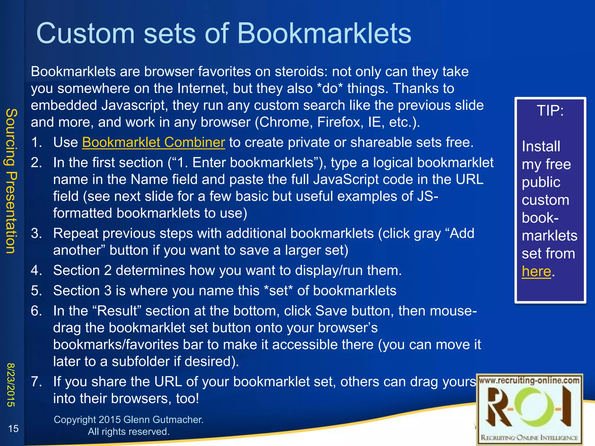 Custom sets of Bookmarklets
Bookmarklets are browser favorites on steroids: not only can they take you somewhere on the Internet, but they also *do*
things. Thanks to embedded Javascript, they run any custom search like the previous slide and more, and work in any
browser (Chrome, Firefox, IE, etc.).
1. Use Bookmarklet Combiner to create private or shareable sets free. (Install my free public set from here.)
2. In the first section (“1. Enter bookmarklets”), type a logical bookmarklet name in the Name field and paste the full
JavaScript code in the URL field (see next slide for a few basic but useful examples of JS-formatted bookmarklets to
use)
3. Repeat previous steps with additional bookmarklets (click gray “Add another” button if you want to save a larger set)
4. Section 2 determines how you want to display/run them.
5. Section 3 is where you name this *set* of bookmarklets
6. In the “Result” section at the bottom, click Save button, then mouse-drag the bookmarklet set button onto your
browser’s bookmarks/favorites bar to make it accessible there (you can move it later to a subfolder if desired).
7. If you share the URL of your bookmarklet set, others can drag yours into their browsers, too!
15
 