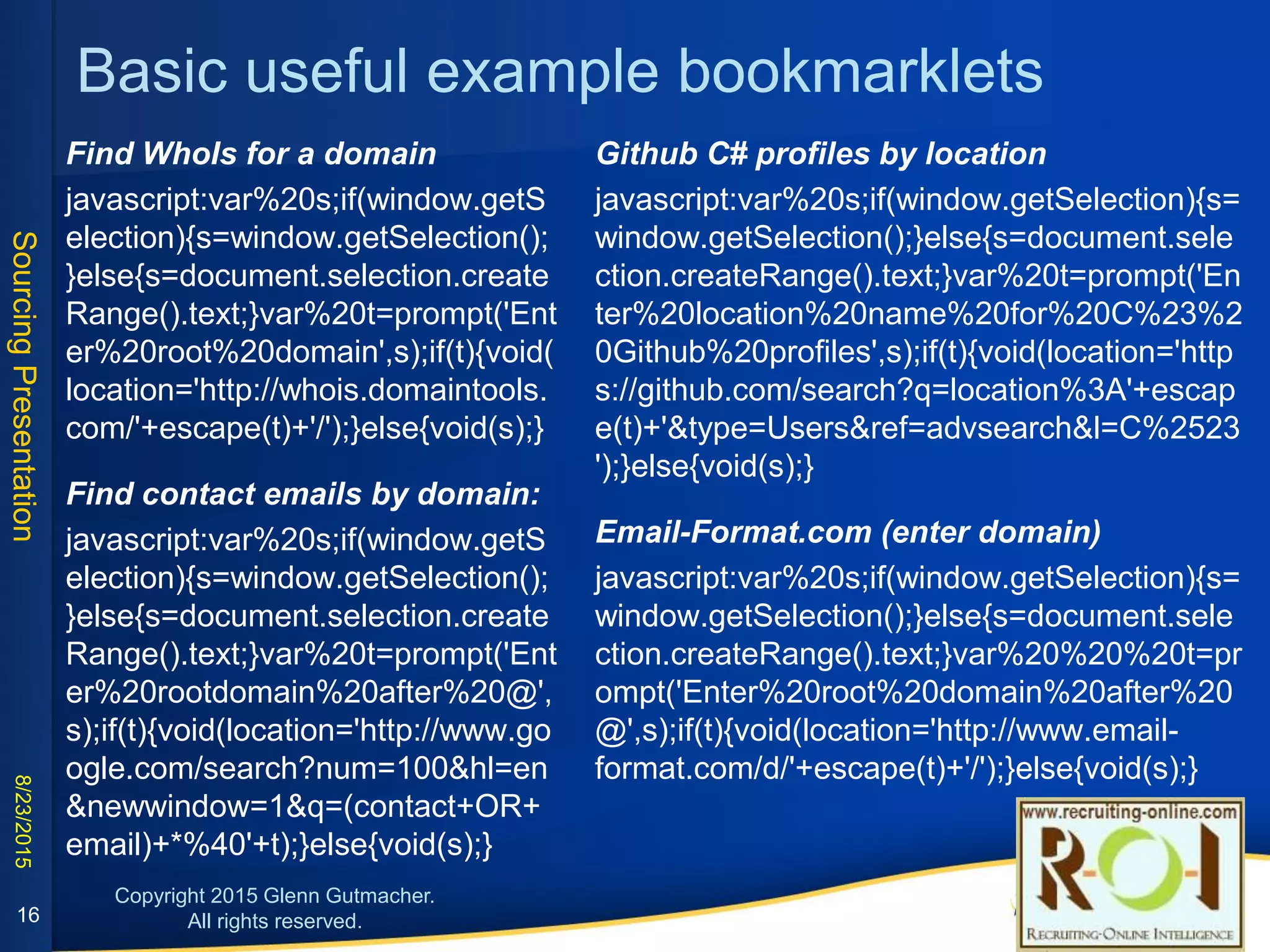 Basic useful example bookmarklets
Find WhoIs for a domain:
javascript:var%20s;if(window.getSelection){s=window.
getSelection();}else{s=document.selection.createRan
ge().text;}var%20t=prompt('Enter%20root%20domain',
s);if(t){void(location='http://whois.domaintools.com/'
+escape(t)+'/');}else{void(s);}
Find contact emails by domain:
javascript:var%20s;if(window.getSelection){s=window.
getSelection();}else{s=document.selection.createRan
ge().text;}var%20t=prompt('Enter%20rootdomain%20a
fter%20@',s);if(t){void(location='http://www.google.co
m/search?num=100&hl=en&newwindow=1&q=(conta
ct+OR+email)+*%40'+t);}else{void(s);}
Github C# profiles by location:
javascript:var%20s;if(window.getSelection){s=window.get
Selection();}else{s=document.selection.createRange().text
;}var%20t=prompt('Enter%20location%20name%20for%20
C%23%20Github%20profiles',s);if(t){void(location='https://
github.com/search?q=location%3A'+escape(t)+'&type=Us
ers&ref=advsearch&l=C%2523');}else{void(s);}
Email-Format.com (enter domain):
javascript:var%20s;if(window.getSelection){s=window.get
Selection();}else{s=document.selection.createRange().text
;}var%20%20%20t=prompt('Enter%20root%20domain%20a
fter%20@',s);if(t){void(location='http://www.email-
format.com/d/'+escape(t)+'/');}else{void(s);}
16
 