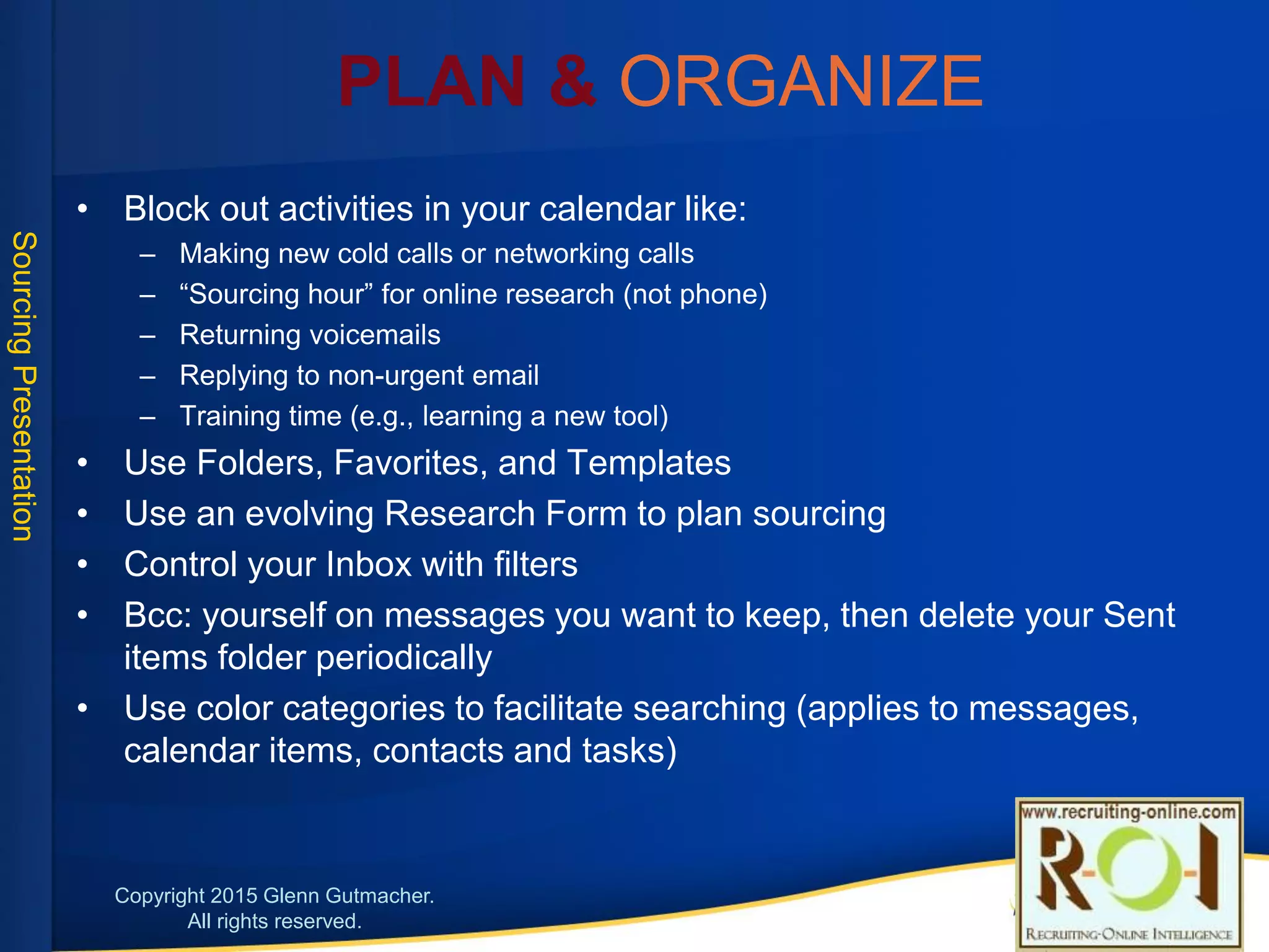 Plan & Organize
• Block out activities in your calendar like:
• Making new cold calls or networking calls
• “Sourcing hour” for online research (not phone)
• Returning voicemails
• Replying to non-urgent email
• Training time (e.g., learning a new tool)
• Use Folders, Favorites, and Templates
• Use an evolving Research Form to plan sourcing
• Control your Inbox with filters
• Bcc: yourself on messages you want to keep, then delete your Sent items folder periodically
• Use color categories to facilitate searching (applies to messages, calendar items, contacts and tasks)
17
 