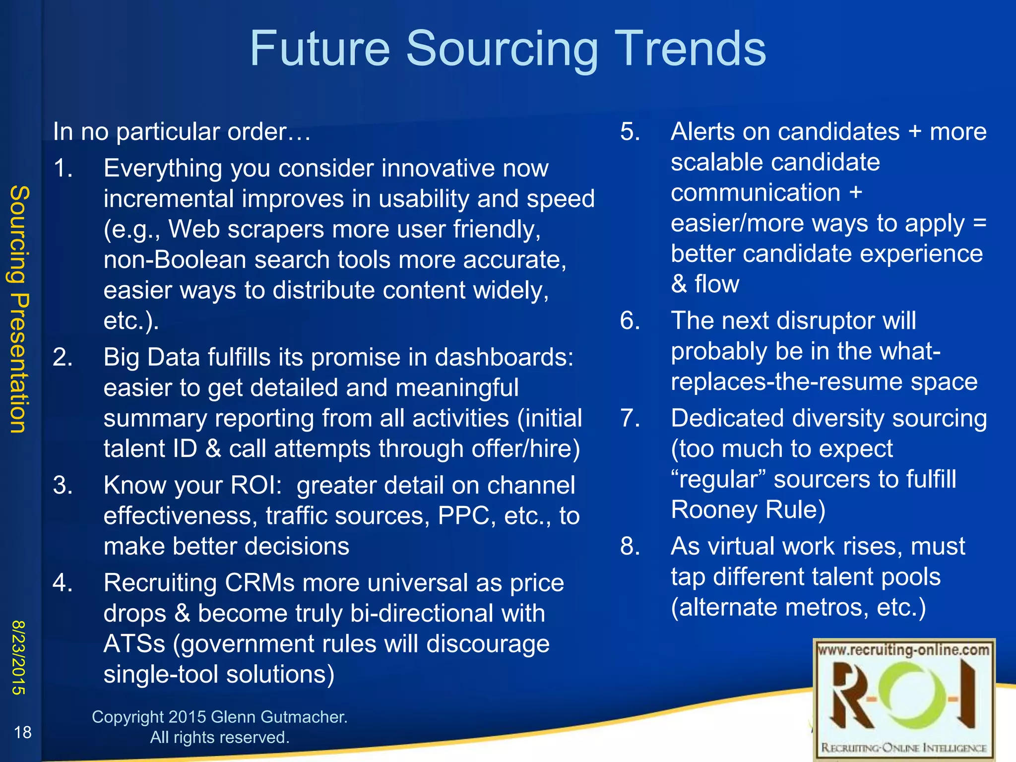 Future Sourcing Trends
1. Everything you consider innovative now incremental
improves in usability and speed (e.g., Web scrapers
more user friendly, non-Boolean search tools more
accurate, easier ways to distribute content widely, etc.).
2. Big Data fulfills its promise in dashboards: easier to get
detailed and meaningful summary reporting from all
internal activities (initial talent ID & call attempts
through offer/hire) and external data
3. Know your ROI: greater detail on channel
effectiveness, traffic sources, PPC, etc., to make better
decisions
4. Recruiting CRMs more universal as price drops &
become truly bi-directional with ATSs (government
rules will discourage single-tool solutions)
5. The next disruptor will probably be in the what-
replaces-the-resume space or effective
prediction of candidate’s likelihood to move
6. Dedicated diversity sourcing (too much to expect
“regular” sourcers to fulfill Rooney Rule)
7. As virtual work rises, must tap different talent
pools (alternate metros, etc.)
8. Alerts on candidates + more scalable candidate
communication + easier/more ways to apply =
better candidate experience & flow
9. More multimedia (on career websites, in job
postings, video interviewing, email, etc.).to help
stand out and boost engagement.
18
 