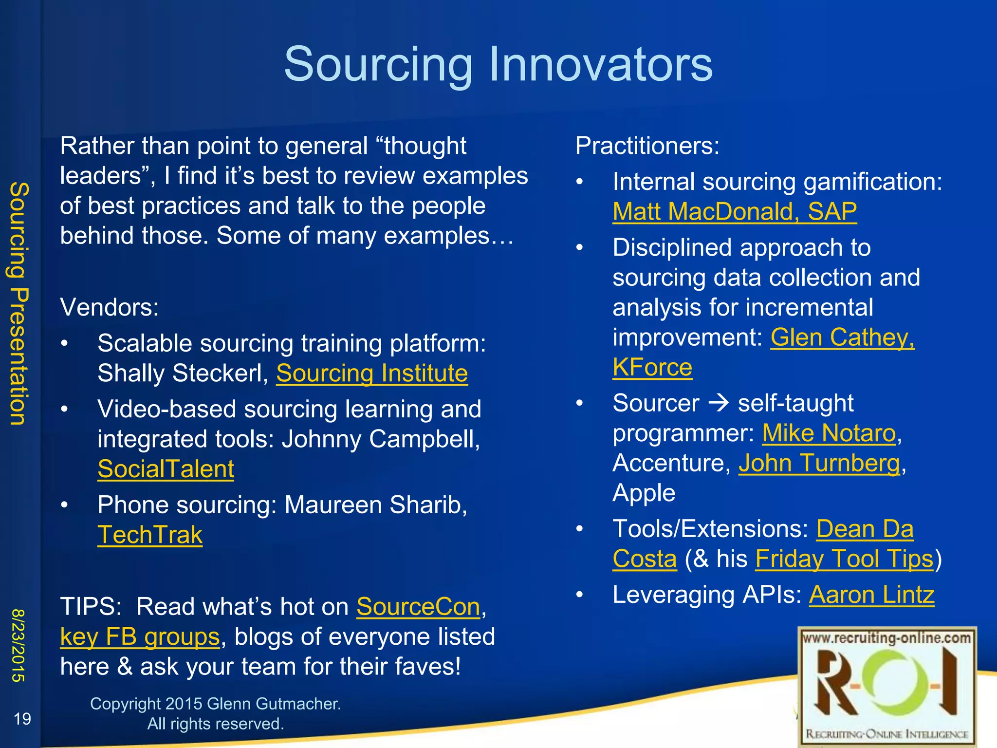Sourcing Innovators
Rather than point to general “thought leaders”, I find it’s
best to review examples of best practices and talk to the
people behind those. Some of many examples…
Training vendors:
• Scalable sourcing training platform: Shally Steckerl,
Sourcing Institute
• Video-based sourcing learning and integrated tools:
Johnny Campbell, SocialTalent
• Phone sourcing: Maureen Sharib, TechTrak
TIPS: Read what’s hot on SourceCon, key FB groups, blogs
of everyone listed here & ask your team for their faves!
Practitioners:
• Internal sourcing gamification: Matt
MacDonald, SAP
• Disciplined approach to sourcing data
collection and analysis for incremental
improvement: Glen Cathey, KForce
• Sourcer  self-taught programmer: Mike
Notaro, Accenture, John Turnberg, Apple
• Tools/Extensions: Dean Da Costa (& his
Friday Tool Tips)
• Leveraging APIs: Aaron Lintz
19
 
