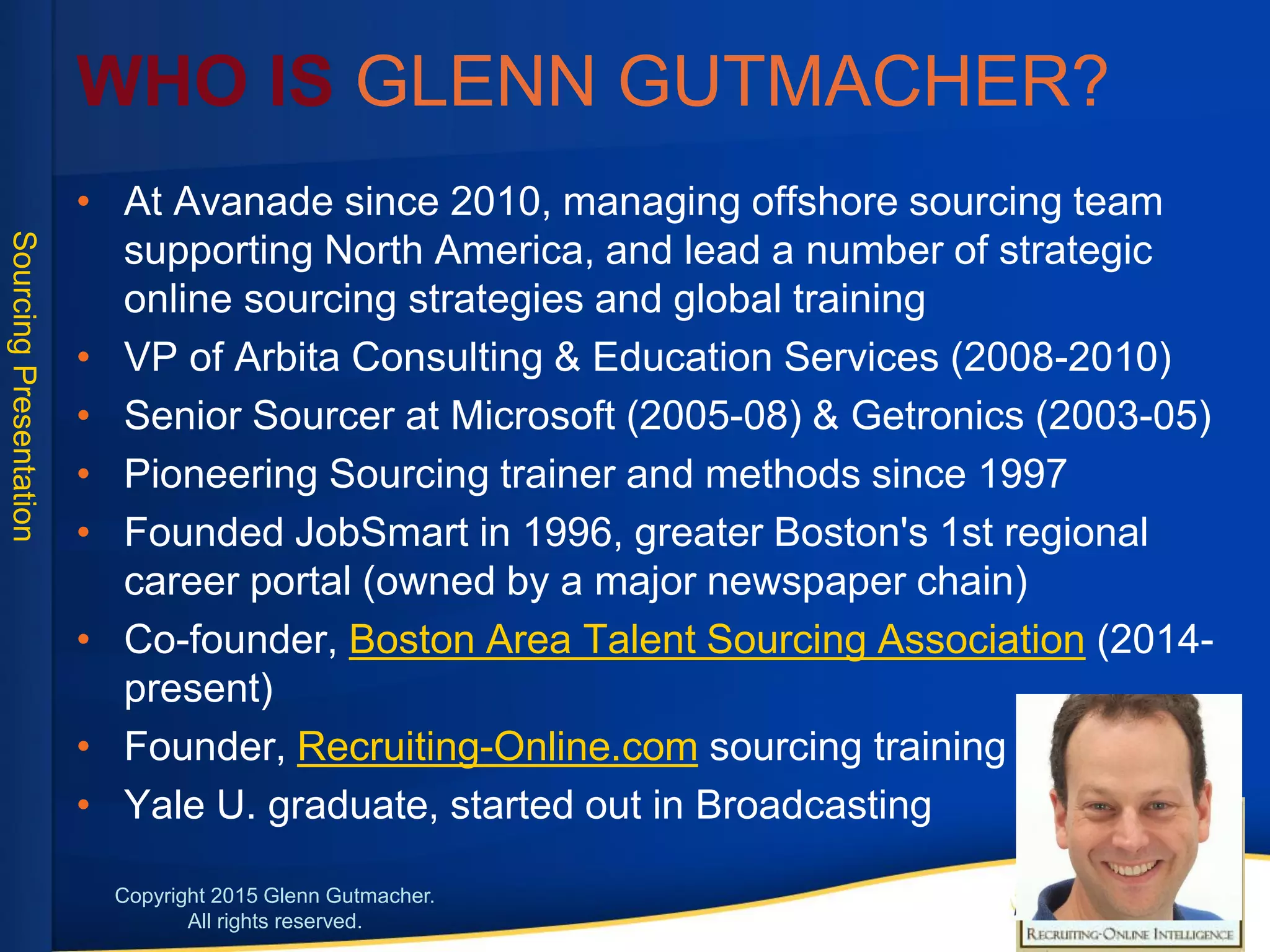 • At Avanade since 2010, managing offshore sourcing team
supporting North America, and lead a number of
strategic online sourcing strategies and global training
• VP of Arbita Consulting & Education Services (2008-2010)
• Senior Sourcer at Microsoft (2005-08) & Getronics (2003-
05)
• Pioneering Sourcing trainer and methods since 1997
• Founded JobSmart in 1996, greater Boston's 1st regional
career portal (owned by a major newspaper chain)
• Co-founder, Boston Area Talent Sourcing Association
(2014-present)
• Founder, Recruiting-Online.com sourcing training
• Yale University graduate, started out in Broadcasting
Glenn Gutmacher:
2
 
