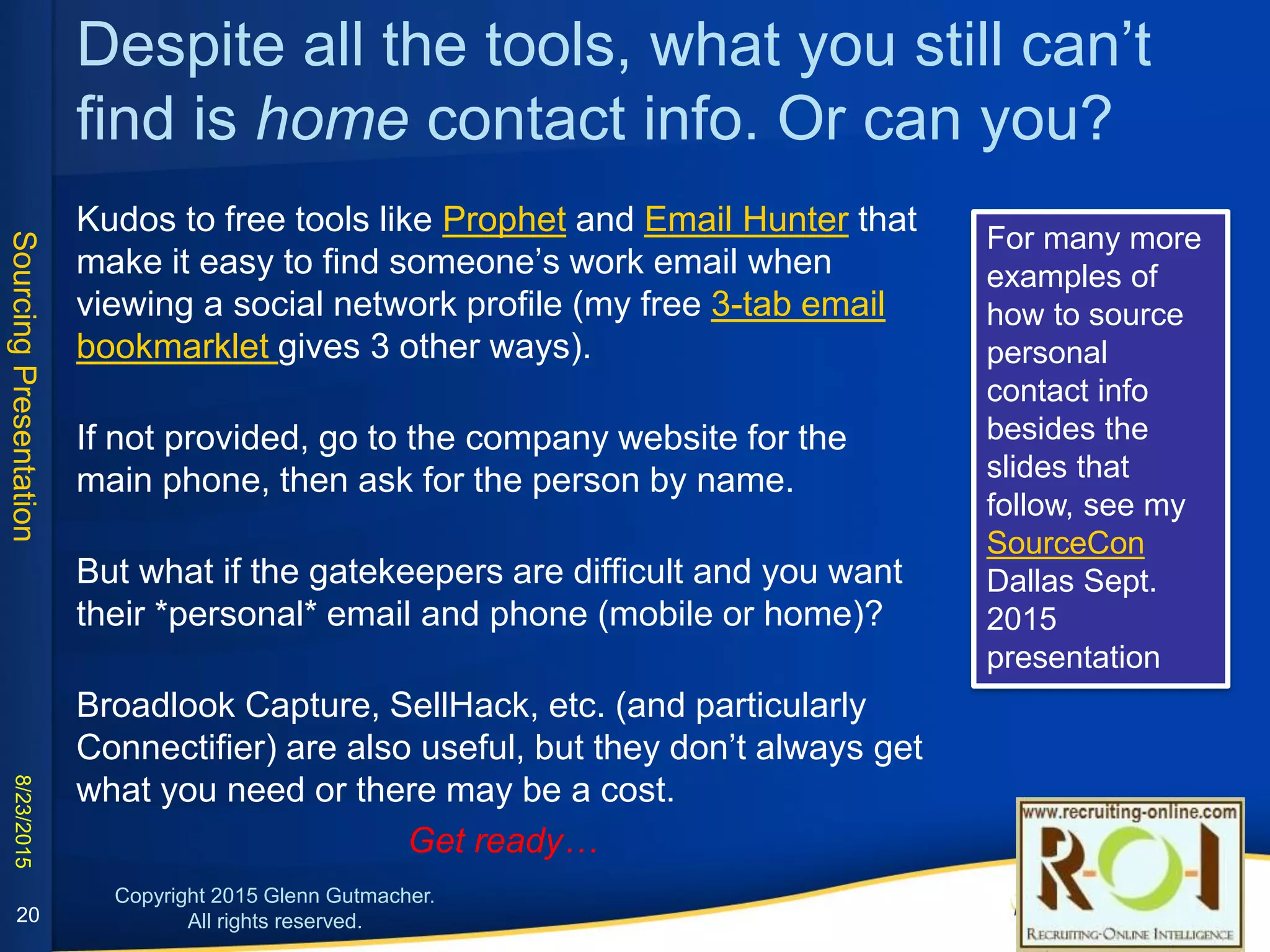 Despite all the tools, what you still can’t find
is home contact info. Or can you?
Kudos to free tools like Prophet and Email Hunter that make it easy to find someone’s work email when viewing a
social network profile (my free 3-tab email bookmarklet gives 3 other ways).
If not provided, go to the company website for the main phone, then ask for the person by name.
But what if the gatekeepers are difficult and you want their *personal* email and phone (mobile or home)?
Broadlook Capture, SellHack, etc. (and particularly Connectifier) are also useful, but they don’t always get what
you need or there may be a cost. So get ready…
For many more examples of how to source personal contact info besides the slides that follow, see my
SourceCon Dallas Sept. 2015 presentation
20
 