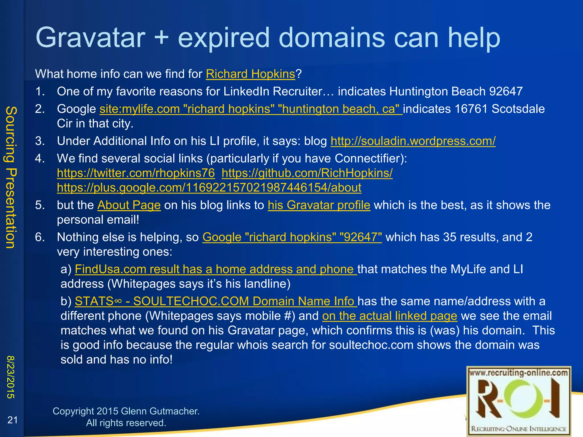 Sleuth the Pipl results
Uzma Azim – we know the person is somewhere in Dallas metro, but where?
1. Use the LIR bookmarklet to indicate location is Plano, TX 75023
2. Several results from Pipl.com, also indicating Allen TX and the name Uzma A Azim (middle initial proves to be very
helpful later!). Googling distance allen tx to plano tx (only 12 min. apart, so either could be valid)
3. None of the Facebook results in Pipl indicate a US location, except one with no location lists under the “Likes”
section the “AKF Dallas partnership”, indicating she’s the local one!
4. None of the GooglePlus results in Pipl indicate a location, either, but on one of them, click the “34 people” in her
circles link and you see at least 2 who indicate they work at Nerium (Cheri Eaklor & Billy Nguyen), and that is where she
works! So I add her to my GooglePlus circles to mark her profile.
5. Now test possibilities with the Email Permutator excel file with Gmail compose:
firstname.middleinitial.lastname@gmail.com is a match!
6. What about home phone? Google "uzma azim" ("allen, tx" OR "plano, tx") -site:linkedin.com
7. The only result with a local phone is on LocateFamily (do Ctrl+f to find Uzma on the page) and it’s in Plano TX 75023,
(Whitepages bookmarklet says this is a mobile # so this is likely still a valid phone!)
21
 