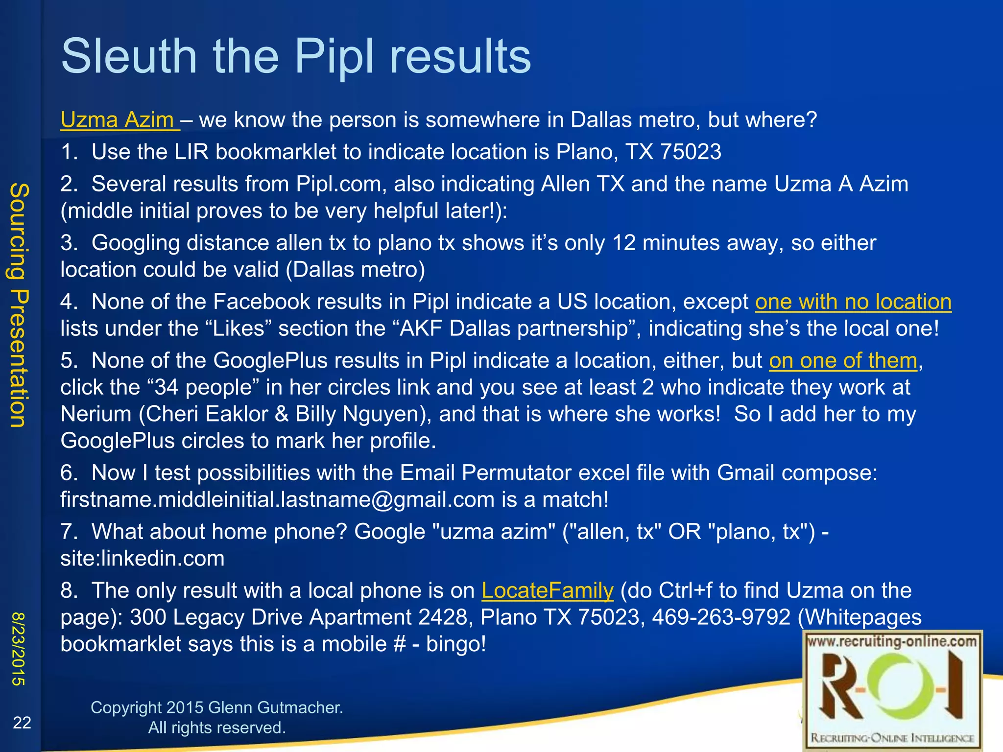 Gravatar + expired domains can help
22
What home info can we find for Richard Hopkins?
1. LI Recruiter indicates Huntington Beach 92647
2. Google his name and location (both in quotes)
3. MyLife has partly blinded addresses; currently $1
for 7 days of unlimited searching.)
4. But unblinded in 2 other results (see right)!
5. Under Additional Info on his LI profile, it says: blog
http://souladin.wordpress.com/
6. We find several social links (use Pipl if you lack
Connectifier): Twitter, Github, Google+
7. But the About Page on his blog links to his
Gravatar profile which is the best, as it shows the
personal email!
8. Googling "richard hopkins" "92647" also yields step #4’s
results:
a) FindUsa.com result has a home address and phone
that matches the MyLife and LI address (landline #)
b) STATS∞ - SOULTECHOC.COM Domain Name Info has
the same name/address with a different phone (mobile
#) and on the actual linked page we see the email
matches what we found on his Gravatar page, which
confirms this is (was) his domain. This is good info
because the regular whois search for soultechoc.com
shows the domain was sold and has no info!
 