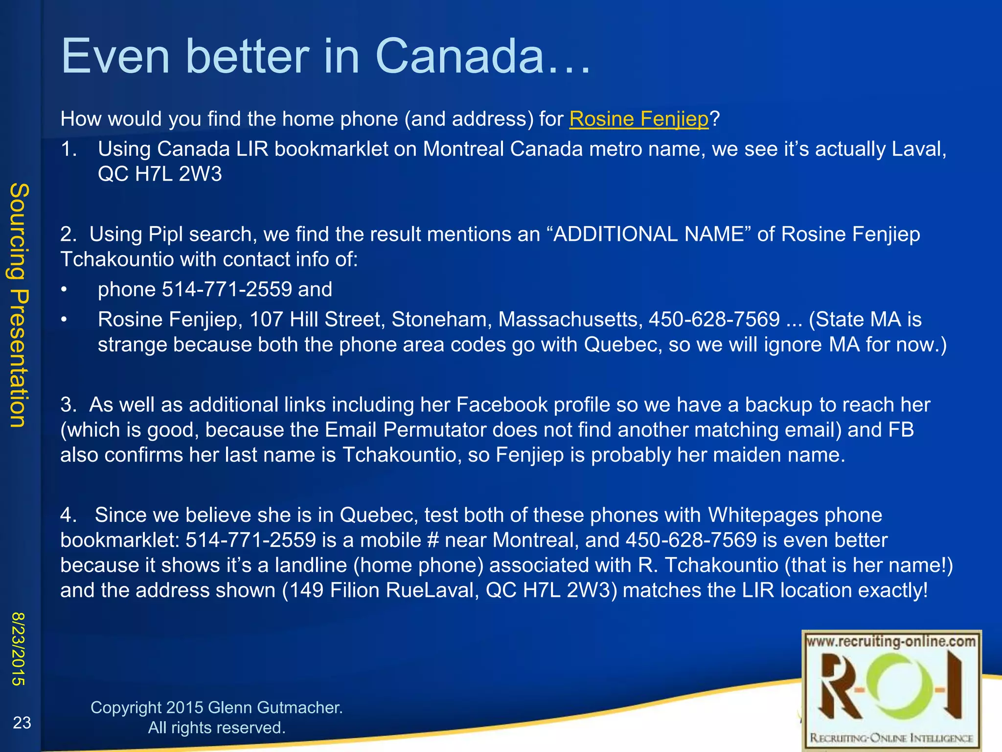 LIR is even more specific in Canada…
How would you find the home phone (and
address) for Rosine Fenjiep?
1. Using Canada LIR bookmarklet on Montreal
Canada metro name hyperlink to depict it on
Google Maps, we see it’s on Rue Filion in Laval,
QC H7L 2W3.
2. Using Pipl search, we find the result
mentions an “ADDITIONAL NAME” of Rosine
Fenjiep Tchakountio with two phones
beginning with valid Montreal area codes 514
and 450.
23
3. Pipl also links to her Facebook profile so we have a
backup to reach her (which is good, because the Email
Permutator does not find another matching email) and
FB also confirms her last name is Tchakountio, so
Fenjiep is probably her maiden name.
4. Since we believe she is in Quebec, test both of
these phones with Whitepages phone bookmarklet:
the 514 # is a mobile # near Montreal, and the 450 # is
even better because it shows it’s a landline (home
phone) associated with R. Tchakountio (that is her
name!) and the address shown is on Rue Filion which
matches step #1 exactly!
 