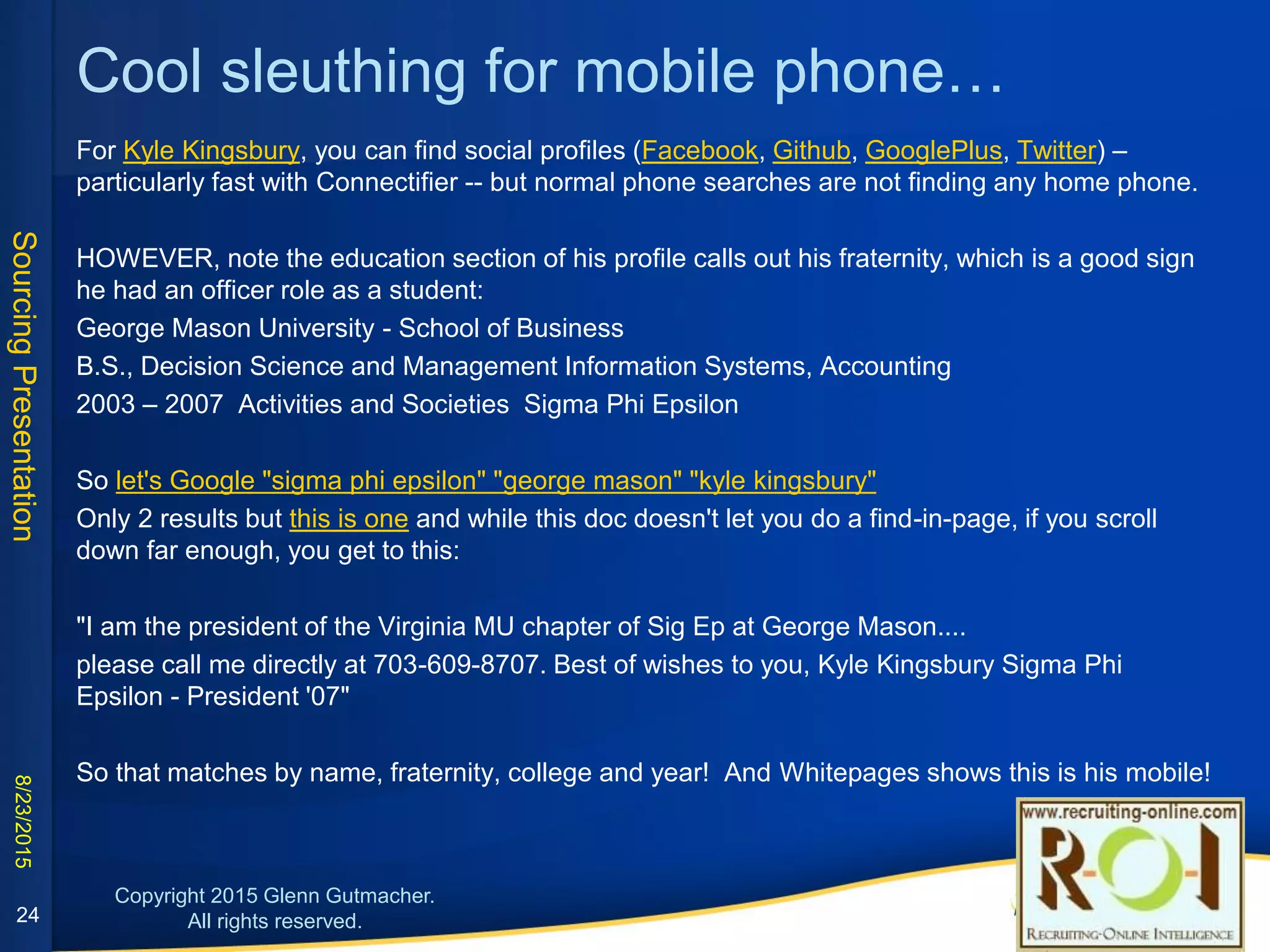 Cool sleuthing for mobile phone…
For Kyle Kingsbury, you can find social profiles
(Facebook, Github, GooglePlus, Twitter) – particularly
fast with Connectifier -- but normal phone searches
are not finding any home phone.
1. HOWEVER, note the education section of his profile
calls out his fraternity, which is a good sign he had an
officer role as a student:
George Mason University - School of Business
B.S., Decision Science and Management Information Systems,
Accounting
2003 – 2007 Activities and Societies Sigma Phi Epsilon
24
2. So Google "sigma phi epsilon" "george mason" "kyle kingsbury"
Only 2 results but this is one: while this doc won't let you do find-
in-page, if you scroll far enough, you get to this:
"I am the president of the Virginia MU chapter of Sig Ep at George
Mason.... please call me directly at 703-609-8707
Best of wishes, Kyle Kingsbury Sigma Phi Epsilon - President '07"
3. So that matches by name, fraternity, college and year! And
Whitepages shows this is his mobile!
 