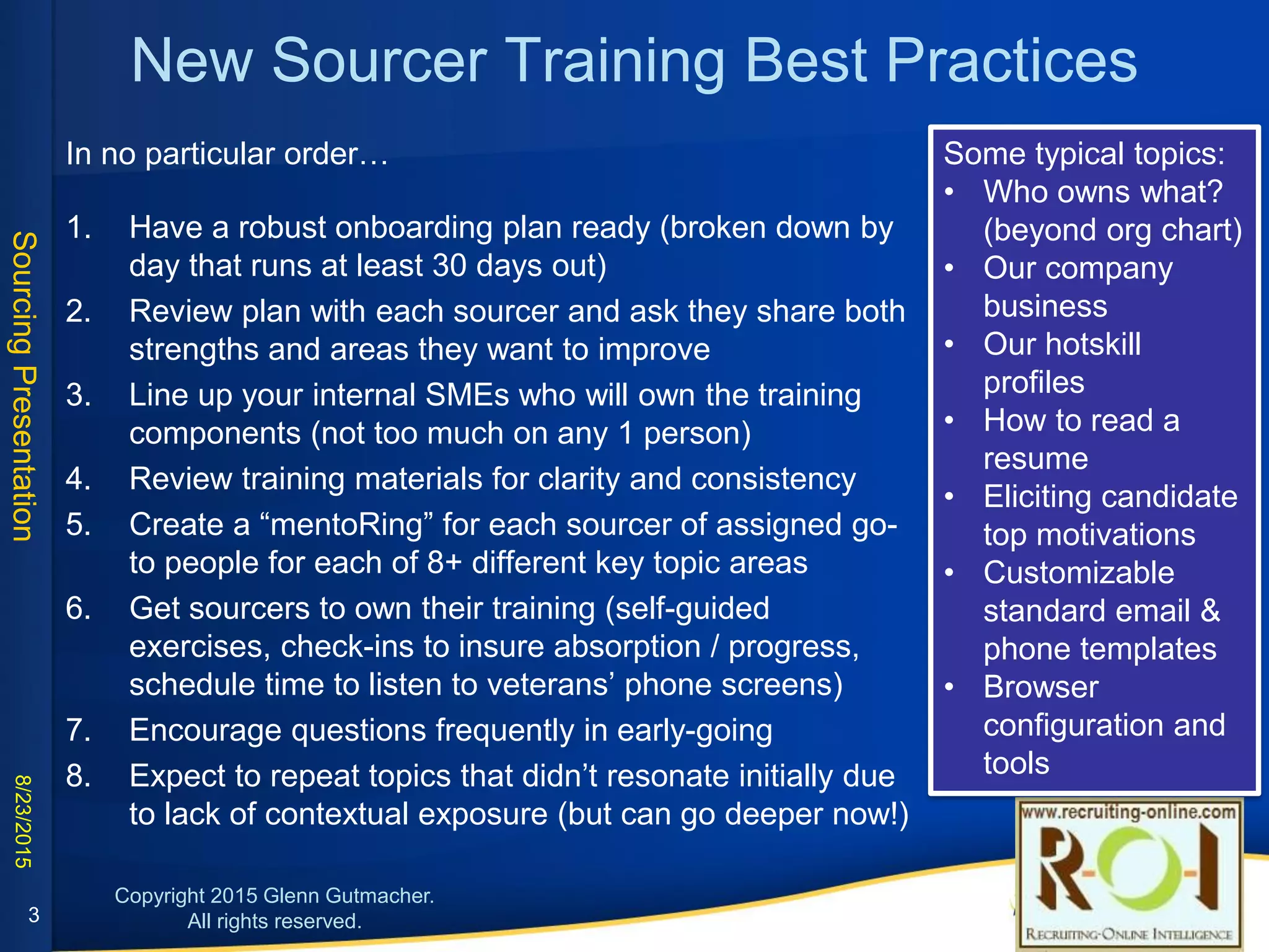 New Sourcer Training Best Practices
1. Have a robust onboarding plan ready (broken down by day; run 30+ days out)
2. Review plan with each sourcer and ask they share both strengths and areas they
want to improve
3. Line up your internal SMEs & spread out ownership of training components
4. Review training materials for clarity and consistency
5. Create a “mentoRing” for each sourcer of assigned go-to people for each of 8+
different key topic areas
6. Get sourcers to own their training (self-guided exercises, check-ins to insure
absorption / progress, schedule time to listen to veterans’ phone screens)
7. Encourage questions frequently in early-going
8. Expect to repeat topics that didn’t resonate initially due to lack of contextual
exposure (but can go deeper now!)
Sample onboarding topics:
• Who owns what? (beyond org
chart)
• Our company business
• Our hotskill profiles
• How to read a resume
• Eliciting candidate top
motivations
• Customizable standard email &
phone templates
• Browser configuration and tools
3
 