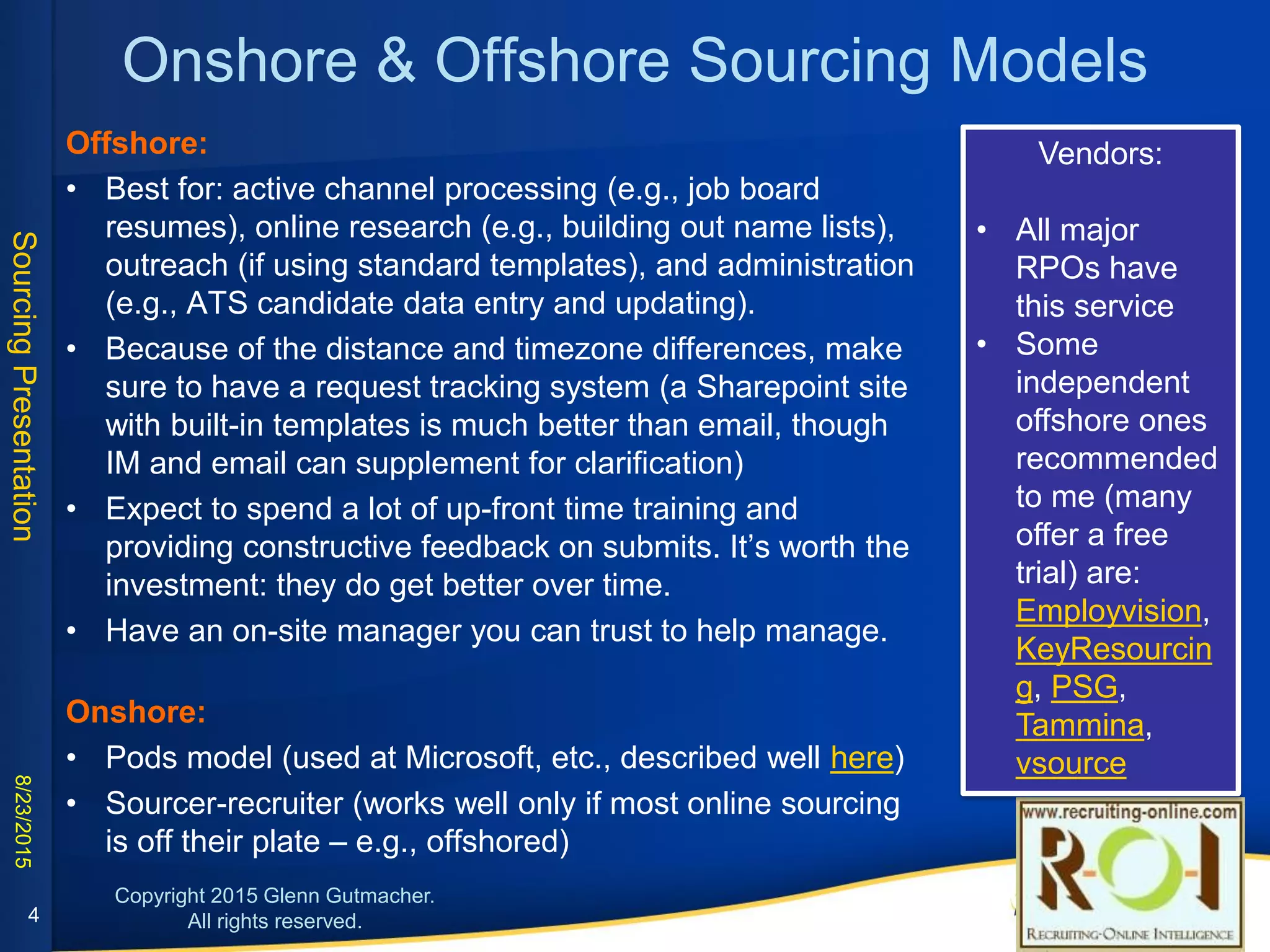 Onshore & Offshore Sourcing Models
Offshore:
• Best for: active channel processing (e.g., job board resumes), online research (e.g.,
building out name lists), outreach (if using standard templates), and administration (e.g.,
ATS candidate data entry and updating).
• Because of the distance and timezone differences, make sure to have a request tracking
system (a Sharepoint site with built-in templates is much better than email, though IM and
email can supplement for clarification)
• Expect to spend a lot of up-front time training and providing constructive feedback on
submits. It’s worth the investment: they do get better over time.
• Have an on-site manager you can trust to help manage.
Onshore:
• Pods model (used at Microsoft, etc., described well here)
• Sourcer-recruiter (works well only if most online sourcing is off their plate – e.g.,
offshored)
Vendors:
• All major RPOs have
this service
• Some independent
offshore ones
recommended to me
(many offer a free trial)
are:
• Employvision
• KeyResourcing
• PSG
• Tammina
• vsource
4
 