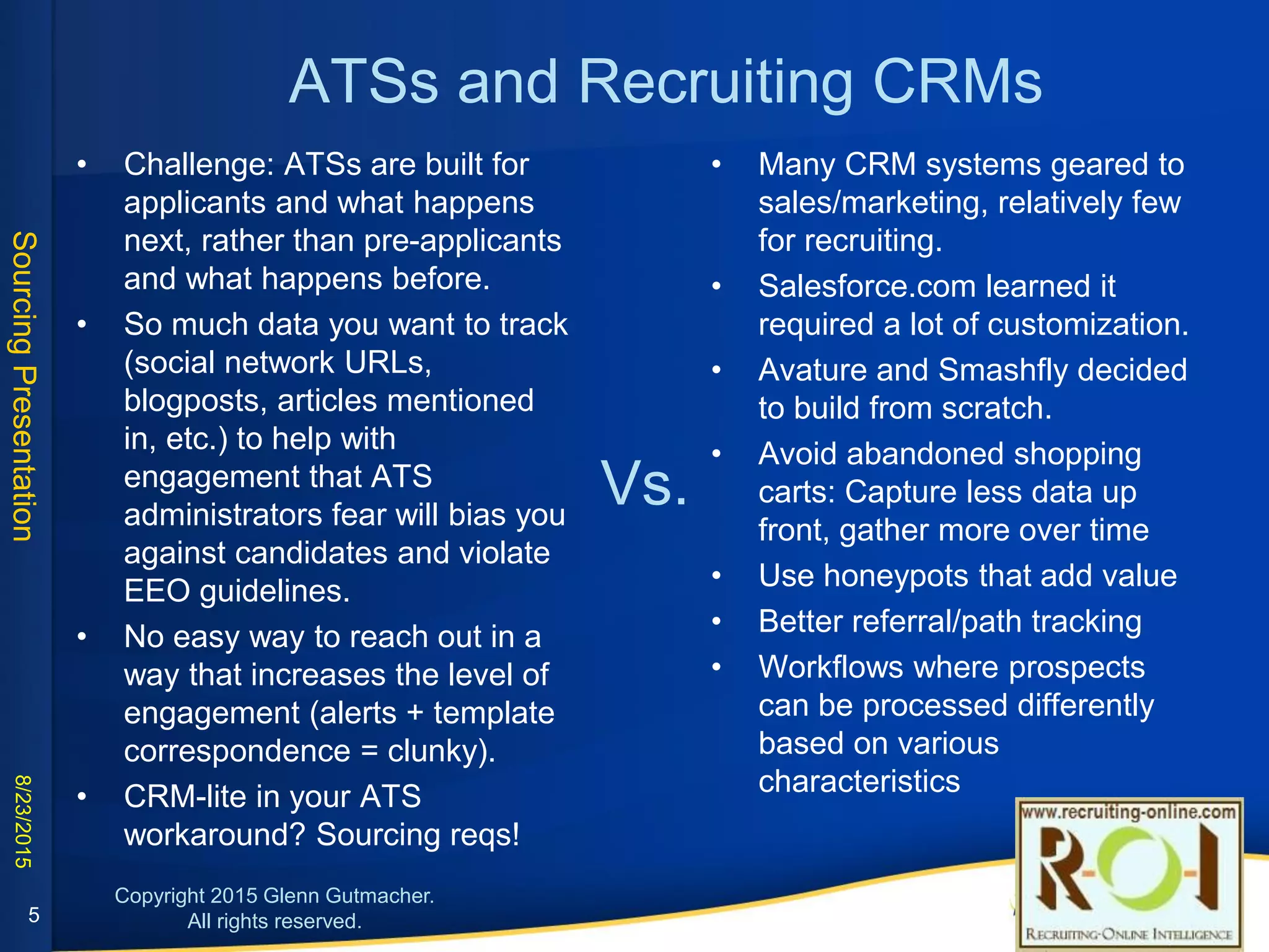 ATSs and Recruiting CRMs
• Challenge: ATSs are built for applicants
and what happens next, rather than pre-
applicants and what happens before.
• So much data you want to track (social
network URLs, blogposts, articles
mentioned in, etc.) to help with
engagement that ATS administrators fear
will bias you against candidates and
violate EEO guidelines.
• No easy way to reach out in a way that
increases the level of engagement (alerts
+ template correspondence = clunky).
• CRM-lite in your ATS workaround?
Sourcing reqs!
Vs.
• Many CRM systems geared to sales/marketing,
relatively few for recruiting.
• Salesforce.com learned it required a lot of
customization.
• Avature and Smashfly decided to build from
scratch.
• Avoid abandoned shopping carts: Capture less
data up front, gather more over time
• Use honeypots that add value
• Better referral/path tracking
• Workflows where prospects can be processed
differently based on various characteristics
5
 