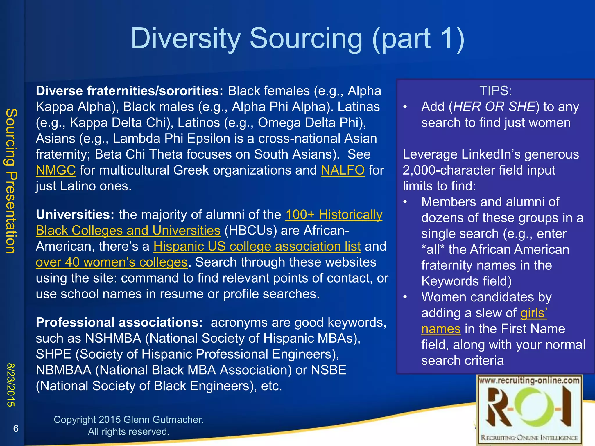 Diversity Sourcing (part 1)
• Diverse fraternities/sororities: Black females (e.g., Alpha Kappa Alpha), Black
males (e.g., Alpha Phi Alpha). Latinas (e.g., Kappa Delta Chi), Latinos (e.g.,
Omega Delta Phi), Asians (e.g., Lambda Phi Epsilon is a cross-national Asian
fraternity; Beta Chi Theta focuses on South Asians). See NMGC for
multicultural Greek organizations and NALFO for just Latino ones.
• Universities: the majority of alumni of the 100+ Historically Black Colleges and
Universities (HBCUs) are African-American, there’s a Hispanic US college
association list and over 40 women’s colleges. Search through these websites
using the site: command to find relevant points of contact, or use school
names in resume or profile searches.
• Professional associations: acronyms are good keywords, such as NSHMBA
(National Society of Hispanic MBAs), SHPE (Society of Hispanic Professional
Engineers), NBMBAA (National Black MBA Association) or NSBE (National
Society of Black Engineers), etc.
• Build strong relationships with trustworthy groups (in person & virtual); need
not be expensive.
TIPS:
• Add (HER OR SHE) to any search
to find just women
Leverage LinkedIn’s generous 2,000-
character field input limits to find:
• Members and alumni of dozens of
these groups in a single search
(e.g., enter *all* the African
American fraternity names in the
Keywords field)
• Women candidates by adding a
slew of girls’ names in the First
Name field, along with your
normal search criteria
6
 