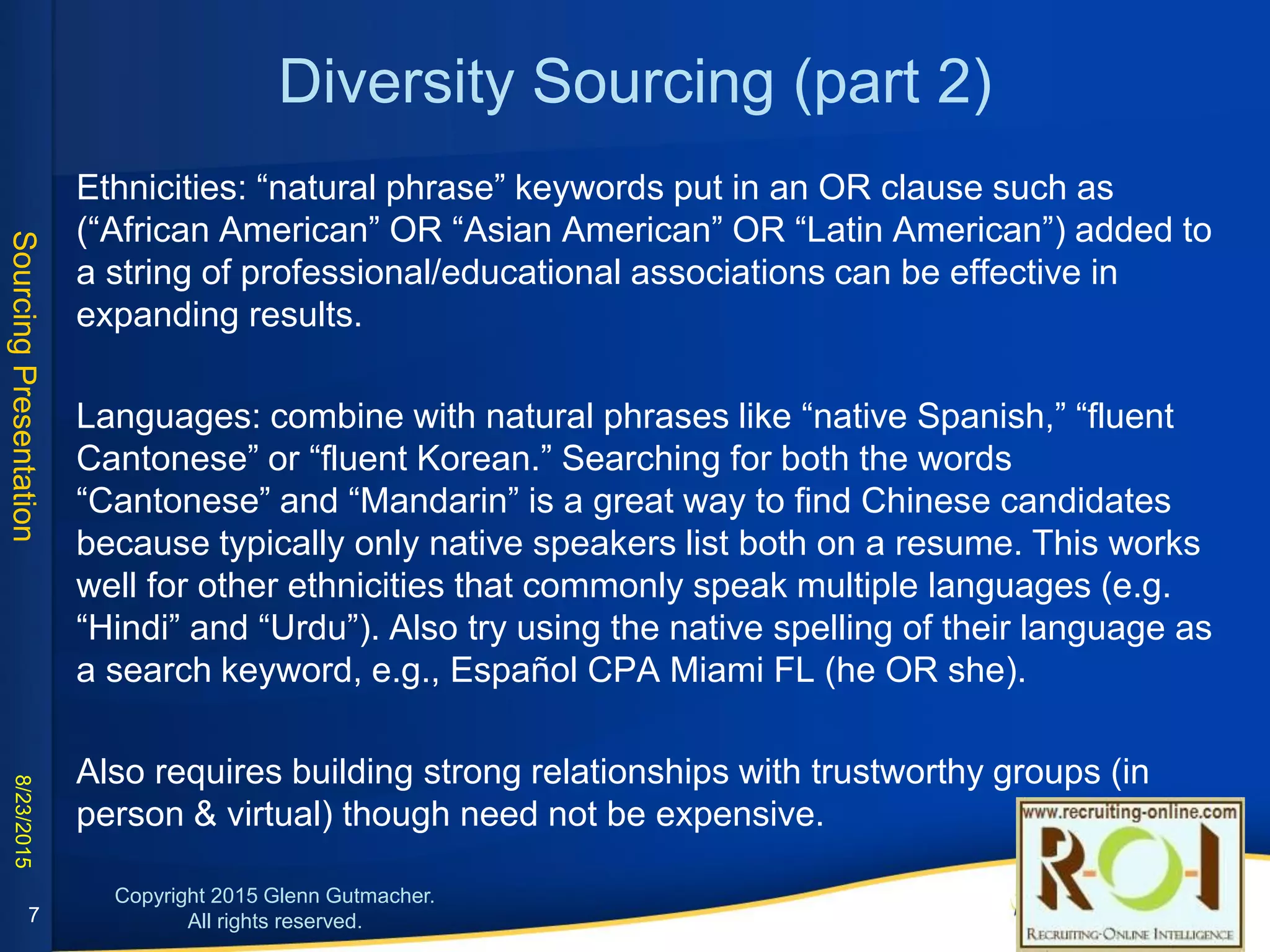 Diversity Sourcing (part 2)
• Ethnicities: “natural phrase” keywords put in an OR clause such as (“African
American” OR “Asian American” OR “Latin American”) added to a string of
professional/educational associations can be effective in expanding results.
• Languages: combine with natural phrases like “native Spanish”, “fluent Korean”, etc.
Searching for “Cantonese” and “Mandarin” is a great way to find Chinese candidates
because typically only native speakers list both on a resume. This works well for
other ethnicities that commonly speak multiple languages (e.g. “Hindi” and “Urdu”).
Also try the native spelling of a language as part of a search: e.g., Español CPA
Miami FL (he OR she).
7
TIP
• Use Google images search
with Faces filter to limit
results to pictures of
individual people (see
screenshot below left)
• Combine with strings that
target company team
members (people, staff, bio,
profile, etc.), combined with
aforementioned diversity
terms and job titles, or
even a specific company.
• Click here for an example
of search terms and results.
 
