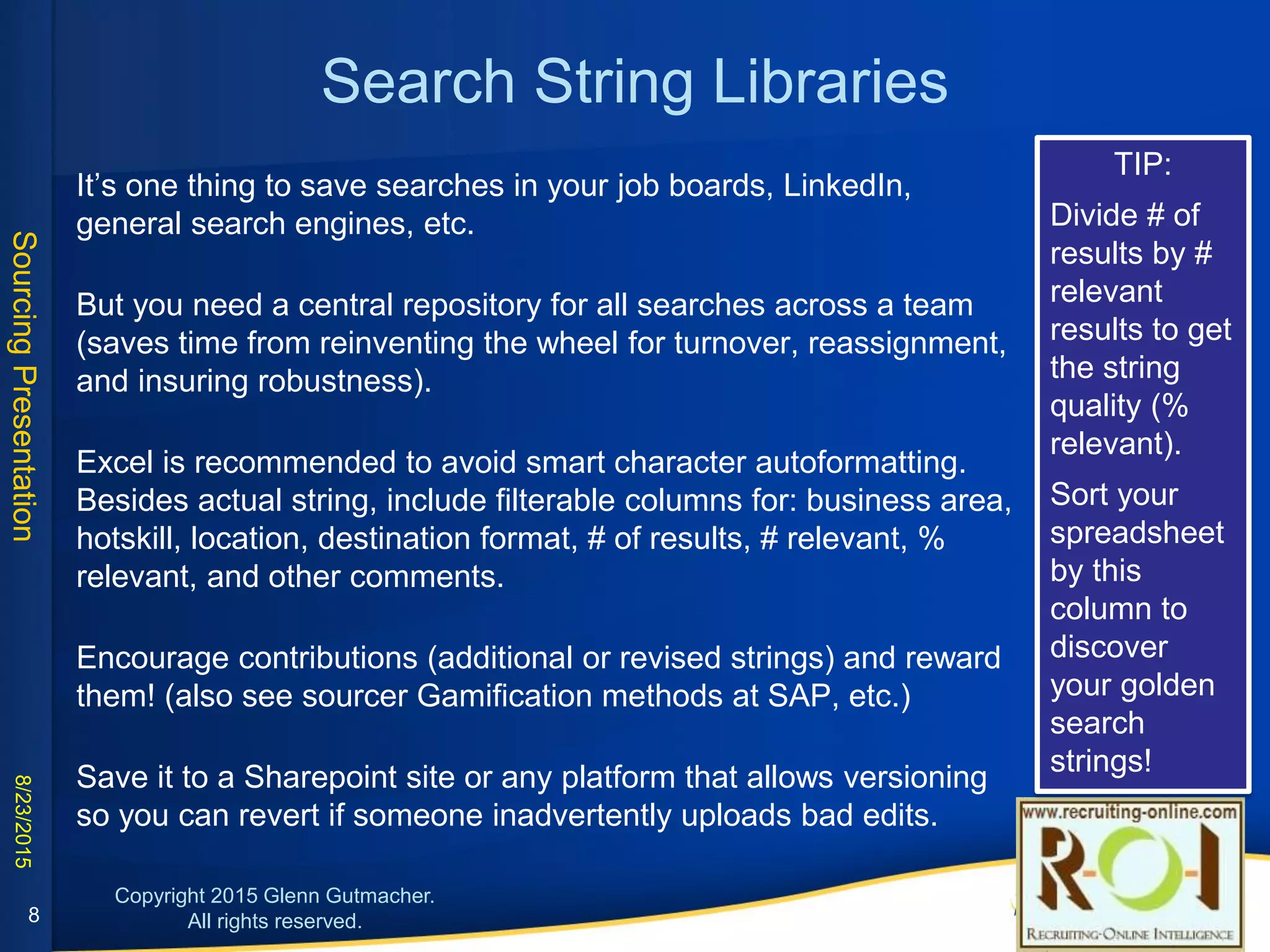 Search String Libraries
• It’s one thing to save searches in your job boards, LinkedIn, general search engines,
etc.
• But you need a central repository for all searches across a team (saves time from
reinventing the wheel for turnover, reassignment, and insuring robustness).
• Excel is recommended to avoid smart character autoformatting. Besides actual string,
include filterable columns for: business area, hotskill, location, destination format, # of
results, # relevant, % relevant, and other comments.
• Encourage contributions (additional or revised strings) and reward them! (also see
sourcer Gamification methods at SAP, etc.)
• Save it to a Sharepoint site or any platform that allows versioning so you can revert if
someone inadvertently uploads bad edits.
TIP:
Divide # of results by
# relevant results to
get the string quality
(% relevant).
Sort your
spreadsheet by this
column to discover
your golden search
strings!
8
 