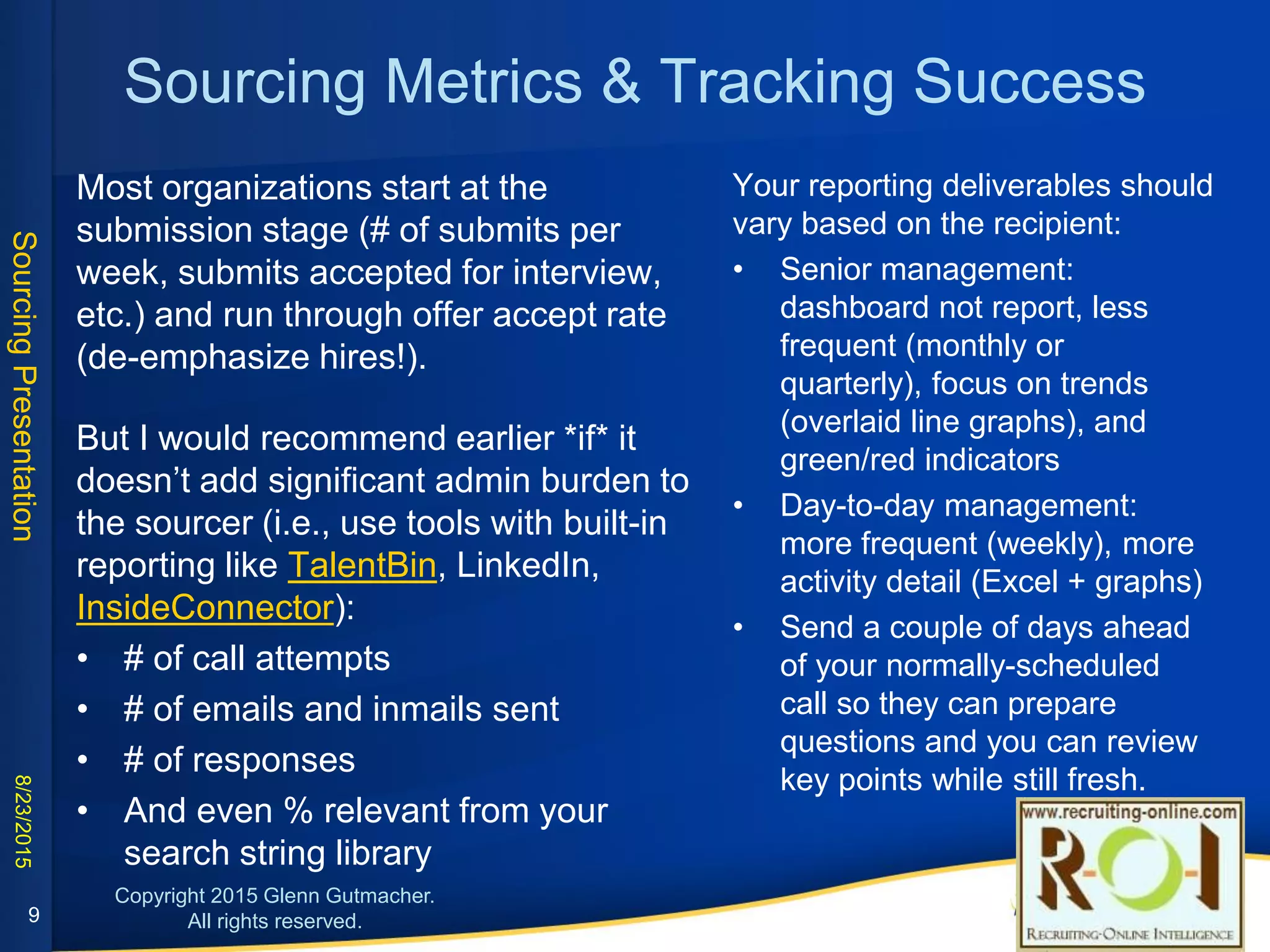 Sourcing Metrics & Tracking Success
• Most organizations start at the submission stage (#
of submits per week, submits accepted for
interview, etc.) and run through offer accept rate
(de-emphasize hires!).
• But I would recommend earlier *if* it doesn’t add
significant admin burden to the sourcer (i.e., use
tools with built-in reporting like TalentBin, LinkedIn,
InsideConnector):
• # of call attempts
• # of emails and inmails sent
• # of responses
• And even % relevant from your search string
library 9
Your reporting deliverables should vary based on
the recipient:
• Senior management: dashboard not report,
less frequent (monthly or quarterly), focus on
trends (overlaid line graphs), and green/red
indicators
• Day-to-day management: more frequent
(weekly), more activity detail (Excel + graphs)
• Send a couple of days ahead of your normally-
scheduled call so they can prepare questions
and you can review key points while still fresh.
 