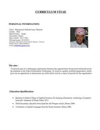 CURRICULUM VITAE
PERSONAL INFORMATION:
Name : Mohammed Abdullah Juma Albalushi
Gender: Male
Marital Status: Single
Nationality: Omani
Date of birth: 20/11/1991
Driving license: 24/10/2013
Address: Sultanate of Oman (North Albatina - Shinas)
Mobile Phone: +968 95950623
E-Mail: blalah88@gmail.com
The aim :
To become part of a challenging organization that provides opportunities for personal and professional
development in the field of Information Technology. To work in a quality certified organization, which
gives me an opportunity to demonstrate my skills and in turn be a source of growth for the organization.
Education Qualification:
• Bachelor in Sohar College of Applied Sciences for studying information technology (Computer
Network) Sultanate of Oman-Sohar 2015.
• Third Secondary education from Saad bin Abi Waqaas school, Shinas 2009.
• Certificate in English Language from the Ocean Institute, Shinas 2008.
 