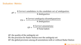 Evaluation - Metrics
𝐴𝑃 =
# 𝐶𝑜𝑟𝑟𝑒𝑐𝑡 𝑐𝑎𝑛𝑑𝑖𝑑𝑎𝑡𝑒𝑠 𝑖𝑛 𝑡ℎ𝑒 𝑐𝑎𝑛𝑑𝑖𝑑𝑎𝑡𝑒 𝑠𝑒𝑡 𝑜𝑓 𝑎𝑚𝑏𝑖𝑔𝑢𝑖𝑡𝑖𝑒𝑠
# 𝐴𝑚𝑏𝑖𝑔𝑢𝑖𝑡𝑖𝑒𝑠
𝑃𝐴 =
# 𝐶𝑜𝑟𝑟𝑒𝑐𝑡 𝑎𝑚𝑏𝑖𝑔𝑢𝑖𝑡𝑦 𝑑𝑖𝑠𝑎𝑚𝑏𝑖𝑔𝑢𝑎𝑡𝑖𝑜𝑛𝑠
# 𝐴𝑚𝑏𝑖𝑔𝑢𝑖𝑡𝑖𝑒𝑠
GP =
# 𝐶𝑜𝑟𝑟𝑒𝑐𝑡 𝑎𝑛𝑛𝑜𝑡𝑎𝑡𝑖𝑜𝑛𝑠
# 𝑇𝑜𝑡𝑎𝑙 𝑙𝑎𝑏𝑒𝑙𝑠
Radar Station-ISWC 2022
20
AP: the quality of the ambiguity set
PA: the precision for Radar Station over the ambiguity set
GP: the global precision among all annotations with or without Radar Station
 
