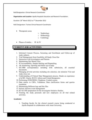 Roll/Designation: Clinical Research Coordinator
Organization and Location: Apollo Hospitals Education and Research Foundation.
Duration: 26th
March 2012 to 7th
December 2012
Roll/ Designation: Trainee Clinical Research Coordinator
• Therapeutic areas
o Nephrology
o Diabetology
o Cardiology
• Phases of studies – III & IV
CURRENT JOB ACTIVITIESURRENT JOB ACTIVITIES
1. Informed Consent Process, Screening and Enrollment and Follow-up of
study subjects.
2. Trial Management from Feasibility till Study Close Out
3. Interaction with Investigators and Patients
4. Maintaining Site Master Files
5. IP Accountability, Sample labeling and Dispatching
6. AE monitoring, reporting and follow up of study
7. IEC/IRB correspondence including SAE submission, all essential
documents.
8. Managing all trial activities including site selection, site initiation Visit and
study close out.
9. Understanding of Clinical Data Management process. Hands on experience
of eCRF- Oracle, RAVE, Inform and United therapeutics
10. Performing IVRS/IWRS- Clinphone, Cenduit system
11. Data entries in CRFs, Validation, Data clarification forms and queries
resolution.
12. Maintaining Different logs and Site files
13. Serious Adverse event management
14. ICF & CRF preparation for the Investigator Initiative Studies.
15. Training the study personals and new employees on all trial related
activities.
Academic:
1. Teaching faculty for the clinical research course being conducted at
Apollo hospitals in collaboration with Anna University.
 