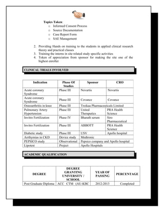 Topics Taken:
o Informed Consent Process
o Source Documentation
o Case Report Form
o SAE Management
2. Providing Hands on training to the students in applied clinical research
theory and practical classes
3. Training the interns in site related study specific activities
4. Token of appreciation from sponsor for making the site one of the
highest enroller
CLINICALCLINICAL TRIALSTRIALS INVOLVEDINVOLVED
ACADEMICACADEMIC QUALIFICATIONQUALIFICATION
DEGREE
DEGREE
GRANTING
UNIVERSITY /
SCHOOL
YEAR OF
PASSING
PERCENTAGE
Post Graduate Diploma ACC CTM (AU-KBC 2012-2013 Completed
Indication Phase Of
Studies
Sponsor CRO
Acute coronary
Syndrome
Phase III Novartis Novartis
Acute coronary
Syndrome
Phase III Covance Covance
Osteoarthritis in knee Phase III Troikaa Pharmaceuticals Limited
Pulmonary Artery
Hypertension
Phase III United
Theraputics
PRA Health
Science
Invitro Fertilization Phase IV Bharath serum Siro
Pharmaceutical
Invitro Fertilization Phase III ABBOTT PRA Health
Science
Diabetic study Phase III USV Apollo hospital
Arrthymias in CKD Device study Medtronic
PEPSICO study Observational Pepsico company and Apollo hospital
Lipotest Project Apollo Hospitals
 