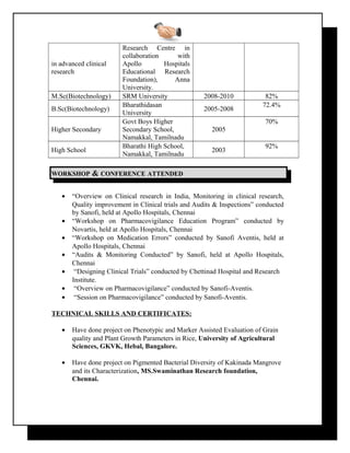 in advanced clinical
research
Research Centre in
collaboration with
Apollo Hospitals
Educational Research
Foundation), Anna
University.
M.Sc(Biotechnology) SRM University 2008-2010 82%
B.Sc(Biotechnology)
Bharathidasan
University
2005-2008
72.4%
Higher Secondary
Govt Boys Higher
Secondary School,
Namakkal, Tamilnadu
2005
70%
High School
Bharathi High School,
Namakkal, Tamilnadu
2003
92%
WORKSHOPWORKSHOP && CONFERENCECONFERENCE ATTENDEDATTENDED
• “Overview on Clinical research in India, Monitoring in clinical research,
Quality improvement in Clinical trials and Audits & Inspections” conducted
by Sanofi, held at Apollo Hospitals, Chennai
• “Workshop on Pharmacovigilance Education Program” conducted by
Novartis, held at Apollo Hospitals, Chennai
• “Workshop on Medication Errors” conducted by Sanofi Aventis, held at
Apollo Hospitals, Chennai
• “Audits & Monitoring Conducted” by Sanofi, held at Apollo Hospitals,
Chennai
• “Designing Clinical Trials” conducted by Chettinad Hospital and Research
Institute.
• “Overview on Pharmacovigilance” conducted by Sanofi-Aventis.
• “Session on Pharmacovigilance” conducted by Sanofi-Aventis.
TECHNICAL SKILLS AND CERTIFICATES:
• Have done project on Phenotypic and Marker Assisted Evaluation of Grain
quality and Plant Growth Parameters in Rice, University of Agricultural
Sciences, GKVK, Hebal, Bangalore.
• Have done project on Pigmented Bacterial Diversity of Kakinada Mangrove
and its Characterization, MS.Swaminathan Research foundation,
Chennai.
 
