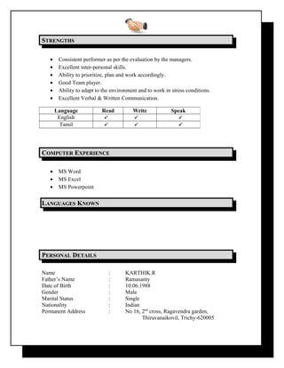 SSTRENGTHSTRENGTHS
• Consistent performer as per the evaluation by the managers.
• Excellent inter-personal skills.
• Ability to prioritize, plan and work accordingly.
• Good Team player.
• Ability to adapt to the environment and to work in stress conditions.
• Excellent Verbal & Written Communication.
CCOMPUTEROMPUTER EEXPERIENCEXPERIENCE
• MS Word
• MS Excel
• MS Powerpoint
LLANGUAGESANGUAGES KKNOWNNOWN
PPERSONALERSONAL DDETAILSETAILS
Name : KARTHIK.R
Father’s Name : Ramasamy
Date of Birth : 10.06.1988
Gender : Male
Marital Status : Single
Nationality : Indian
Permanent Address : No 16, 2nd
cross, Ragavendra garden,
Thiruvanaikovil, Trichy-620005
Language Read Write Speak
English   
Tamil   
 