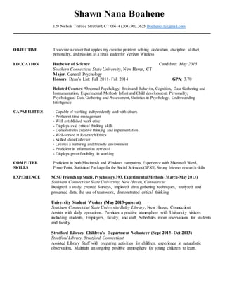 Shawn Nana Boahene
129 Nichols Terrace Stratford, CT 06614 (203).993.3625 Boahenes1@gmail.com
OBJECTIVE To secure a career that applies my creative problem solving, dedication, discipline, skillset,
personality, and passion as a retail leader for Verizon Wireless
EDUCATION Bachelor of Science Candidate: May 2015
Southern Connecticut State University, New Haven, CT
Major: General Psychology
Honors: Dean’s List: Fall 2011- Fall 2014 GPA: 3.70
Related Courses:Abnormal Psychology, Brain and Behavior, Cognition, Data Gathering and
Instrumentation, Experimental Methods Infant and Child development, Personality,
Psychological Data Gathering and Assessment,Statistics in Psychology, Understanding
Intelligence
CAPABILITIES - Capable of working independently and with others
- Proficient time management
- Well established work ethic
- Displays avid critical thinking skills
- Demonstrates creative thinking and implementation
- Well-versed in Research Ethics
- Skilled data Collector
- Creates a nurturing and friendly environment
- Proficient in information retrieval
- Displays great flexibility in working
COMPUTER Proficient in both Macintosh and Windows computers, Experience with Microsoft Word,
SKILLS PowerPoint, Statistical Package for the Social Sciences (SPSS),Strong Internet research skills
EXPERIENCE SCSU Friendship Study, Psychology 393, Experimental Methods (March-May 2013)
Southern Connecticut State University, New Haven, Connecticut
Designed a study, created Surveys, implored data gathering techniques, analyzed and
presented data, the use of teamwork, demonstrated critical thinking
University Student Worker (May 2013-present)
Southern Connecticut State University Buley Library, New Haven, Connecticut
Assists with daily operations. Provides a positive atmosphere with University visitors
including students, Employers, faculty, and staff, Schedules room reservations for students
and faculty
Stratford Library Children’s Department Volunteer (Sept 2013- Oct 2013)
Stratford Library, Stratford, Connecticut
Assisted Library Staff with preparing activities for children, experience in naturalistic
observation, Maintain an ongoing positive atmosphere for young children to learn.
 