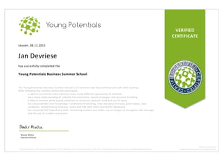 VERIFIED	
CERTIFICATE	
Leuven,	08.11.2015	
	
Jan	Devriese	
	
has	succesfully	completed	the	
	
Young	Potentials	Business	Summer	School	
	
	
The	Young	Potentials	Business	Summer	School	is	an	intensive	two-day	technical	and	soft	skills	training.		
After	following	the	Summer	School	the	participant:	
- is	able	to	succesfully	solve	business	cases	using	different	approaches	&	methods	
- has	a	deep	understanding	of	LinkedIn	functionalities,	search	strategies	and	personal	branding	
- is	able	to	present	while	paying	attention	to	structure,	posture,	tone	and	use	of	voice	
- has	advanced	MS	Excel	knowledge:	conditional	formatting,	time	and	data	formulas,	pivot	tables,	data	
validation,	mathematical	formulas,	insert	and	edit	data	from	Oracle/SAP	databases.	
- has	advanced	MS	PowerPoint	skills:	visualizing	content	and	slides,	use	of	images	to	strengthen	the	message	
and	the	use	of	a	tablet	to	present.	
Wouter	Minten		
Executive	Director	
Young	Potentials	confirms	the	participation	of	this	individual	in	the	Summer	School.	Verify	this	certificate	by	sending	an	e-mail	to	info@youngpotentials.eu	
BTW:	BE	0524.993.791	
WWW.YOUNGPOTENTIALS.EU/SUMMERSCHOOL	
 