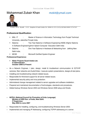 Curriculum Vitae|2015
Mohammad Zubair Khan mzkit@ymail.com
P.O.Box: 59710 Riyadh: 11535 Kingdom of Saudi Arabia Tel: 00966 01 479 1216 Ex.240 Mob 00966 557547507
Professional Qualification:
 MSc IT : Master of Science in Information Technology from Punjab Technical
University, Jalandhar Punjab India,
 Diploma : Two Year Diploma in Software Engineering HDSE (Higher Diploma
In Software Engineering)from Aptech Computer Education Delhi India
 Diploma : One Year Diploma in Hardware & Networking from JetKing New
Delhi India.
 MCSE : Microsoft Certified System Engineer
Professional Experience:
 Water Projects Saudi Arabia Ltd.
IT Administrator
October 2008 to Present
 As a Network Engineer, I plan, design, install & troubleshoot communication & CCTV/IP
cameras, fiber networks and Audio/Video. I execute system presentations, designs & test plans.
 Installing and troubleshooting network related issues.
 Responsible for third-level support for all server related issues.
 Implemented security policy and virus protection.
 Administered change management related to server upgrades and software installation.
 Prepared and maintained documentation of technologies, standards and procedures.
 Added backup Windows Server 2003 and Windows Server 2008 setup and Oracle.
 NCPUL (National Council for Promotion of Urdu Language)
Ministry of HRD Gov. of India, New Delhi.
IT Supervisor
May 2004 to June 2007
 Responsible for Installing, configuring, and troubleshooting Windows Server 2003.
 Implemented and managing IP Addressing; configuring TCP/IP addressing on a server.
1 | P a g e
 