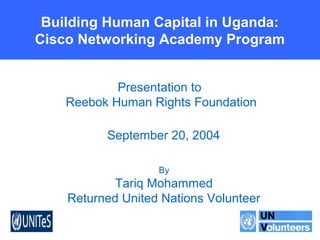 Networked Readiness -- Planning
for ICTs in the Developing World
Building Human Capital in Uganda:
Cisco Networking Academy Program
Presentation to
Reebok Human Rights Foundation
September 20, 2004
By
Tariq Mohammed
Returned United Nations Volunteer
 