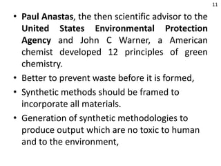 • Paul Anastas, the then scientific advisor to the
United States Environmental Protection
Agency and John C Warner, a American
chemist developed 12 principles of green
chemistry.
• Better to prevent waste before it is formed,
• Synthetic methods should be framed to
incorporate all materials.
• Generation of synthetic methodologies to
produce output which are no toxic to human
and to the environment,
11
 
