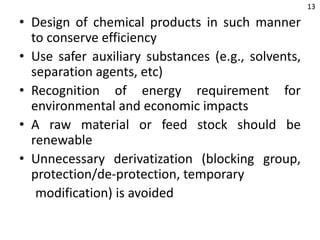 • Design of chemical products in such manner
to conserve efficiency
• Use safer auxiliary substances (e.g., solvents,
separation agents, etc)
• Recognition of energy requirement for
environmental and economic impacts
• A raw material or feed stock should be
renewable
• Unnecessary derivatization (blocking group,
protection/de-protection, temporary
modification) is avoided
13
 