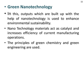 • Green Nanotechnology
• In this, outputs which are built up with the
help of nanotechnology is used to enhance
environmental sustainability.
• Nano Technology materials act as catalyst and
increases efficiency of current manufacturing
operations.
• The principles of green chemistry and green
engineering are used.
15
 
