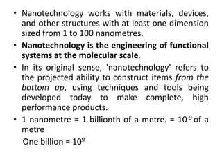 • Nanotechnology works with materials, devices,
and other structures with at least one dimension
sized from 1 to 100 nanometres.
• Nanotechnology is the engineering of functional
systems at the molecular scale.S
• In its original sense, 'nanotechnology' refers to
the projected ability to construct items from the
bottom up, using techniques and tools being
developed today to make complete, high
performance products.
• 1 nanometre = 1 billionth of a metre. = 10-9 of a
metre
11One billion = 109 1wwwwwwwww
 