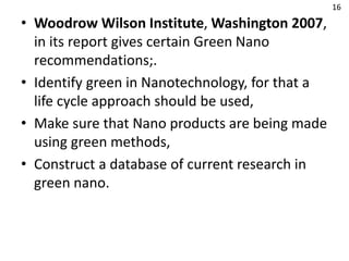• Woodrow Wilson Institute, Washington 2007,
in its report gives certain Green Nano
recommendations;.
• Identify green in Nanotechnology, for that a
life cycle approach should be used,
• Make sure that Nano products are being made
using green methods,
• Construct a database of current research in
green nano.
16
 