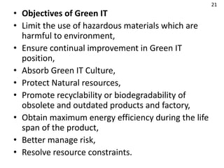 • Objectives of Green IT
• Limit the use of hazardous materials which are
harmful to environment,
• Ensure continual improvement in Green IT
position,
• Absorb Green IT Culture,
• Protect Natural resources,
• Promote recyclability or biodegradability of
obsolete and outdated products and factory,
• Obtain maximum energy efficiency during the life
span of the product,
• Better manage risk,
• Resolve resource constraints.
21
 