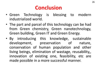 Conclusion
• Green Technology is blessing to modern
industrialized world.
• The part and parcel of this technology can be had
from Green chemistry, Green nanotechnology,
Green building, Green IT and Green Energy.
• By introducing this knowledge, sustainable
development, preservation of nature,
conservation of human population and other
living beings, elimination of wastage, reusability,,
innovation of existing one, feasibility, etc are
made possible in a more successful manner.
26
 