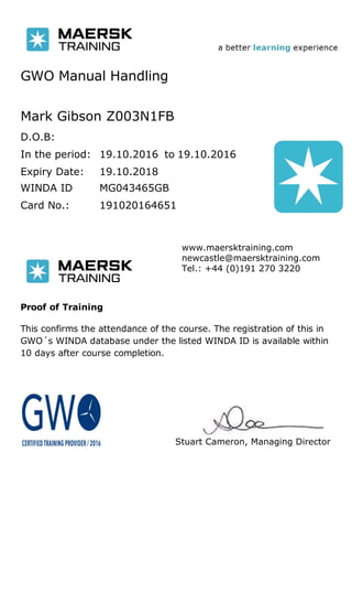 GWO Manual Handling
Mark Gibson Z003N1FB
D.O.B:
In the period:
Expiry Date: 19.10.2018
to19.10.2016 19.10.2016
Card No.: 191020164651
WINDA ID MG043465GB
Stuart Cameron, Managing Director
www.maersktraining.com
newcastle@maersktraining.com
Tel.: +44 (0)191 270 3220
Proof of Training
This confirms the attendance of the course. The registration of this in
GWO´s WINDA database under the listed WINDA ID is available within
10 days after course completion.
 