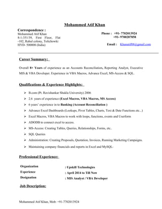 Mohammed Atif Khan
Correspondence :
Mohammed Atif Khan
8-1-351/39, First Floor, Flat
-102, Rahul colony, Tolichowki
HYD- 500008 (India)
Phone : +91- 7702013924
+91- 9700287858
Email : Khanatif08@gmail.com
Career Summary:
Overall 8+ Years of experience as an Accounts Reconciliation, Reporting Analyst, Executive
MIS & VBA Developer. Experience in VBA Macros, Advance Excel, MS-Access & SQL.
Qualifications & Experience Highlights:
 B.com (Pt. Ravishankar Shukla University) 2006
 2.6 years of experience (Excel Macros, VBA Macros, MS Access)
 6 years’ experience in to Banking (Account Reconciliation )
 Advance Excel Dashboards (Lookups, Pivot Tables, Charts, Text & Date Functions etc...)
 Excel Macros, VBA Macros to work with loops, functions, events and Userform
 ADODB to connect excel to access.
 MS-Access: Creating Tables, Queries, Relationships, Forms, etc..
 SQL Queries
 Administration: Creating Proposals, Quotation, Invoices, Running Marketing Campaigns.
 Maintaining company financials and reports in Excel and MySQL
Professional Experience:
Organization : Upskill Technologies
Experience : April 2014 to Till Now
Designation : MIS Analyst / VBA Developer
Job Description:
Mohammed Atif Khan, Mob: +91-7702013924
 