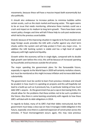 St05002068
MSc Finance MBA7006/Finance of International Business/Yr1 Page 21
movements; because these will have a massive impact both economically but
also politically.
It should also endeavour to increase policies to minimise bubbles within
certain assets, such as the stock market and housing sector. This again seems
to be an issue that needs monitoring, otherwise these markets could see a
crash and impact on its medium to long term growth. There have been some
recent policy changes and time will tell if these help to curb past exuberances
which led to the previous asset bubble.
Overall, because of the improving situation in regards to its fiscal situation and
large foreign assets provides the UAE with a buffer against any short term
shocks within the system and will help protect it from any major crisis. In
addition the UAE banking system is stable and has a high level of capital
adequacy with high capital and liquidity.
Growth within the economy will be in single digits, compared with its double
digit growth seen before the crisis; this will be because of increased spending
by households and businesses outside the oil sector.
The major spending the government plans for the foreseeable future,
especially in regards to the World Expo in 2020 will certainly revitalise a boom,
but must be monitored as this might increase inflation and increase debt levels
substantially.
The government must be careful to learn from previous mistakes and should
be prudent in how much it is spending on projects and this will hopefully not
lead to a build-up such as it previously has, in particular looking at how much
debt GRE’s acquire. As the government has put a cap on borrowing limits, this
should allow for the problems that these entities not to be such a problem in
the future. Also there is some looming uncertainty with regards to how these
GRE’s will deal with its debt obligations in 2014.
In regards to Dubai, many of its GRE’s had their debts restructured, but the
government must keep a close eye on how it manages it debt obligation in the
future, especially since there is a planned expansion of construction across the
emirates. If fiscal mismanagement occurs again, this may raise previous
 