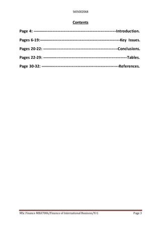 St05002068
MSc Finance MBA7006/Finance of International Business/Yr1 Page 3
Contents
Page 4: ---------------------------------------------------------------Introduction.
Pages 6-19:-------------------------------------------------------------Key Issues.
Pages 20-22: ---------------------------------------------------------Conclusions.
Pages 22-29: ----------------------------------------------------------------Tables.
Page 30-32: -----------------------------------------------------------References.
 