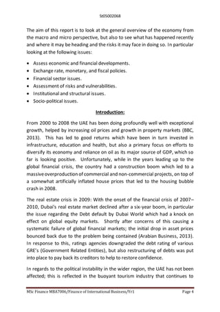 St05002068
MSc Finance MBA7006/Finance of International Business/Yr1 Page 4
The aim of this report is to look at the general overview of the economy from
the macro and micro perspective, but also to see what has happened recently
and where it may be heading and the risks it may face in doing so. In particular
looking at the following issues:
 Assess economic and financial developments.
 Exchange rate, monetary, and fiscal policies.
 Financial sector issues.
 Assessment of risks and vulnerabilities.
 Institutional and structural issues.
 Socio-political issues.
Introduction:
From 2000 to 2008 the UAE has been doing profoundly well with exceptional
growth, helped by increasing oil prices and growth in property markets (BBC,
2013). This has led to good returns which have been in turn invested in
infrastructure, education and health, but also a primary focus on efforts to
diversify its economy and reliance on oil as its major source of GDP, which so
far is looking positive. Unfortunately, while in the years leading up to the
global financial crisis, the country had a construction boom which led to a
massiveoverproduction of commercial and non-commercial projects, on top of
a somewhat artificially inflated house prices that led to the housing bubble
crash in 2008.
The real estate crisis in 2009: With the onset of the financial crisis of 2007–
2010, Dubai's real estate market declined after a six-year boom, in particular
the issue regarding the Debt default by Dubai World which had a knock on
effect on global equity markets. Shortly after concerns of this causing a
systematic failure of global financial markets; the initial drop in asset prices
bounced back due to the problem being contained (Arabian Business, 2013).
In response to this, ratings agencies downgraded the debt rating of various
GRE’s (Government Related Entities), but also restructuring of debts was put
into place to pay back its creditors to help to restore confidence.
In regards to the political instability in the wider region, the UAE has not been
affected; this is reflected in the buoyant tourism industry that continues to
 