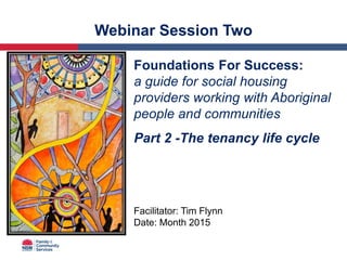 Webinar Session Two
Foundations For Success:
a guide for social housing
providers working with Aboriginal
people and communities
Part 2 -The tenancy life cycle
Facilitator: Tim Flynn
Date: Month 2015
 