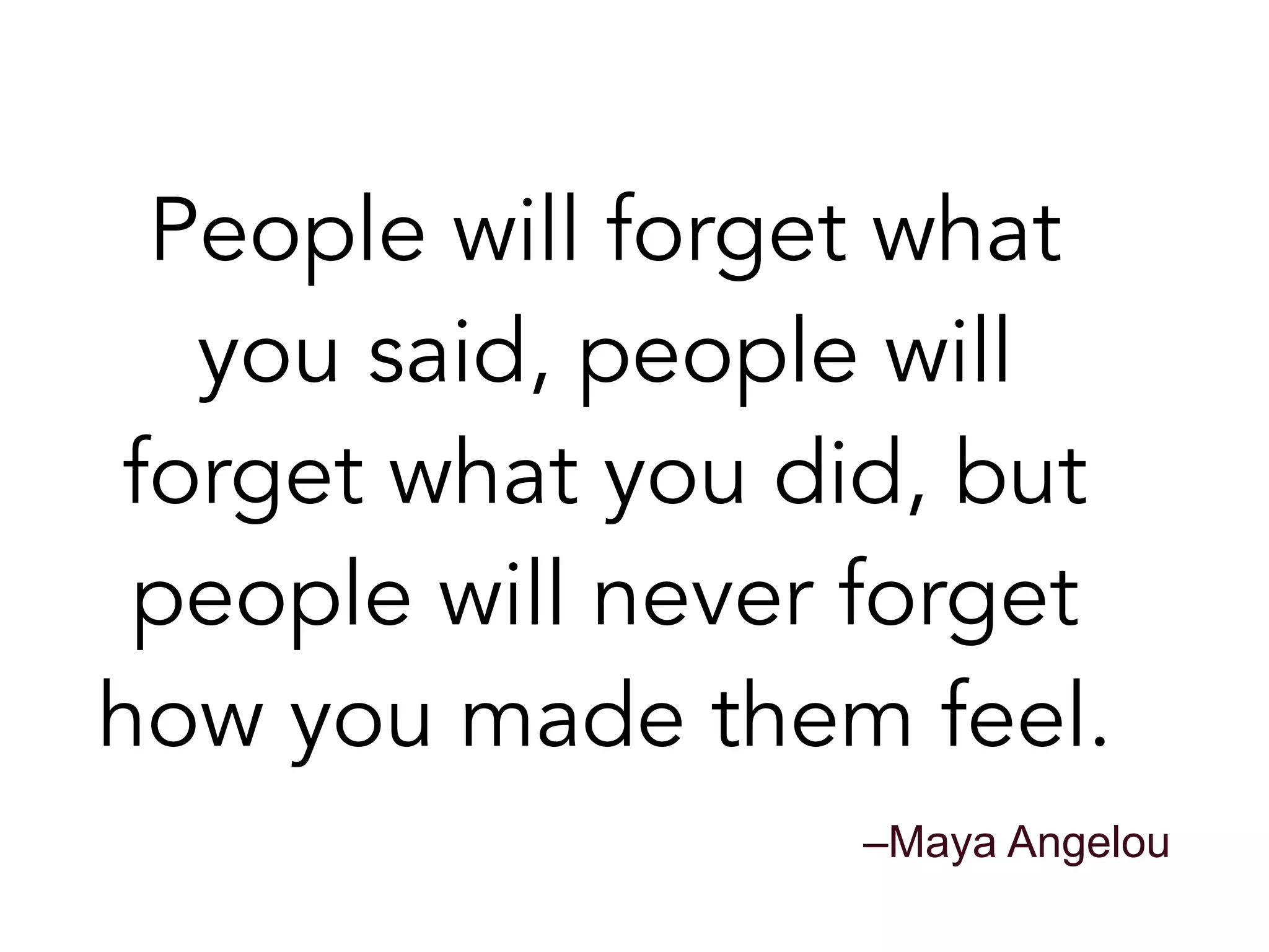 People will forget what
you said, people will
forget what you did, but
people will never forget
how you made them feel.
–Maya Angelou
 