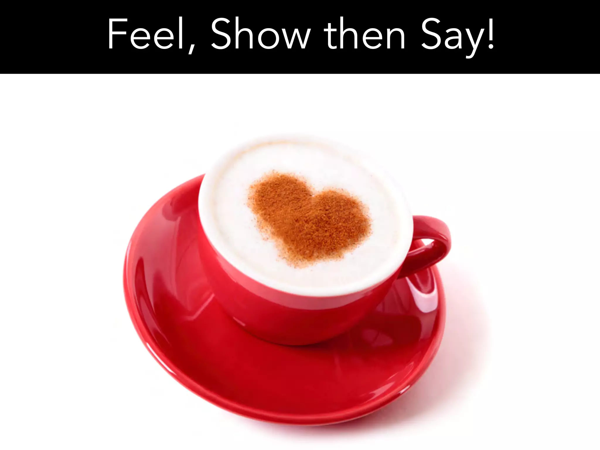 Feel, Show then Say!
 