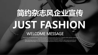 JUST FASHION
WELCOME MESSAGE
Frequently, your initial font choice is taken out of your awesome hands also we are companies often specify a typeface, or
even a set of fonts, part of their brand guides However
When selecting a typeface for body text, your primary concern should be readability. Don’t concern yourself with
personality at this stage. I’m of the school of thought that believes that you’re better off mastering a few typeface.
简约杂志风企业宣传
 