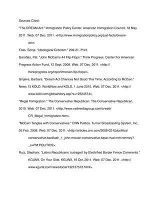 Sources Cited:
"The DREAM Act." Immigration Policy Center. American Immigration Council, 18 May
2011. Web. 07 Dec. 2011. <http://www.immigrationpolicy.org/just-facts/dream-
act>.
Foss, Sonja. "Ideological Criticism." 209-21. Print.
Garofalo, Pat. "John McCain's 44 Flip-Flops." Think Progress. Center For American
Progress Action Fund, 12 Sept. 2008. Web. 07 Dec. 2011. <http://
thinkprogress.org/report/mccain-ﬂip-ﬂops/>.
Grijalva, Barbara. "Dream Act Chances Not Good This Time, According to McCain."
News 13 KOLD. WorldNow and KOLD, 1 June 2010. Web. 07 Dec. 2011. <http://
www.kold.com/global/story.asp?s=12524574>.
"Illegal Immigration." The Conservative Republican. The Conservative Republican,
2010. Web. 07 Dec. 2011. <http://www.vailmediagroup.com/crweb/
CR_Illegal_Immigration.htm>.
"McCain Tangles with Conservatives." CNN Politics. Turner Broadcasting System, Inc.,
05 Feb. 2008. Web. 07 Dec. 2011. <http://articles.cnn.com/2008-02-05/politics/
conservative.backlash_1_john-mccain-conservative-base-rival-mitt-romney?
_s=PM:POLITICS>.
Ruiz, Stephani. "Latino Republicans 'outraged' by Electriﬁed Border Fence Comments."
KGUN9, On Your Side. KGUN9, 19 Oct. 2011. Web. 07 Dec. 2011. <http://
www.kgun9.com/news/local/132137573.html>.
 