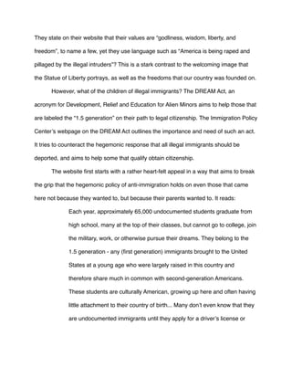 They state on their website that their values are “godliness, wisdom, liberty, and
freedom”, to name a few, yet they use language such as “America is being raped and
pillaged by the illegal intruders”? This is a stark contrast to the welcoming image that
the Statue of Liberty portrays, as well as the freedoms that our country was founded on.
However, what of the children of illegal immigrants? The DREAM Act, an
acronym for Development, Relief and Education for Alien Minors aims to help those that
are labeled the “1.5 generation” on their path to legal citizenship. The Immigration Policy
Center’s webpage on the DREAM Act outlines the importance and need of such an act.
It tries to counteract the hegemonic response that all illegal immigrants should be
deported, and aims to help some that qualify obtain citizenship.
The website ﬁrst starts with a rather heart-felt appeal in a way that aims to break
the grip that the hegemonic policy of anti-immigration holds on even those that came
here not because they wanted to, but because their parents wanted to. It reads:
Each year, approximately 65,000 undocumented students graduate from
high school, many at the top of their classes, but cannot go to college, join
the military, work, or otherwise pursue their dreams. They belong to the
1.5 generation - any (ﬁrst generation) immigrants brought to the United
States at a young age who were largely raised in this country and
therefore share much in common with second-generation Americans.
These students are culturally American, growing up here and often having
little attachment to their country of birth... Many don’t even know that they
are undocumented immigrants until they apply for a driver’s license or
 
