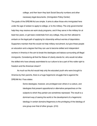 college, and then learn they lack Social Security numbers and other
necessary legal documents. (Immigration Policy Center)
The goals of the DREAM Act are simple. It aims to allow those who immigrated here
under the age of sixteen to apply to college, or to the military. The only governmental
help they may receive are work study programs, and if they serve in the military for at
least two years, or get basic credentials from any college, they are then allowed to
embark on the legal path of applying for citizenship without worries of deportation.
Supporters maintain that this would not help military recruitment, but give these people
an education and a degree that they can use to become skilled and independent
workers in America in the aim to break the ideologies and taboos surrounding all illegal
immigrants. Considering all that the Statue of Liberty stands for, who would not allow
the skilled who have already assimilated to our culture to be a part of this noble right to
freedom and the American dream?
As much as this Act would help only the educated youth who were brought to
America by their parents, there is a huge hegemonic struggle that is against the
DREAM Act. Foss states:
Some ideologies, however, are privileged over others in a culture, and
ideologies that present oppositional or alternative perspectives on the
subjects to which they pertain are sometimes repressed. The result is a
dominant way of seeing the world or the development of a hegemonic
ideology in certain domains.Hegemony is the privileging of the ideology of
one group over that of other groups. (210)
 