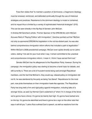 Foss then states that “to maintain a position of dominance, a hegemonic ideology
must be renewed, reinforced, and defended continually through the use of rhetorical
strategies and practices. Resistance to the dominant ideology is muted or contained,
and its impact thus is limited by a variety of sophisticated rhetorical strategies” (210).
This can be seen directly in the ﬂip-ﬂop of Senator John McCain.
In Andrea Nill Sanchez’s article, “Former Sponsor of the DREAM Act John McCain
Accuses Reid of ‘Playing Politics’ with Immigration”, Sanchez pointed out that “McCain
not only co-sponsored DREAM Act legislation in the not-too-distant past, he was also
behind comprehensive immigration reform efforts that included a path to legalization.”
Within McCain’s 2008 presidential campaign, McCain even spoke directly out to Latino
voters, stating “I do ask for your trust when I say, I remain committed to fair, practical
and comprehensive immigration reform, I mean it. I think I have earned that trust.”
Senator McCain has his allegiances to the Republican Party, however. During his
campaign, the immigration policy was starting to become a harsh topic for debate, and
still currently is. There are a lot of truculent words being said amongst Republican
members, and the fact that McCain’s, they would say, relaxed policy on immigration did
not ﬁt, he was slandered by the party as being “too liberal”. Republicans for the most
part, now pride themselves on their immigration hawk-like agendas. The Republican
Party has long held a ﬁrm and rigid policy against immigration, including talks of a
stronger fence, as seen by Herman Cain’s statement of “when I’m in charge of the fence
we’re gonna have a fence. It’s gonna be twenty feet high. It’s gonna have barbed wire
on the top. It’s gonna be electriﬁed and there’s gonna be a sign on the other side that
says it will kill you.” Latino Ruiz outlined Cain’s speech, as well as reactions from the
 
